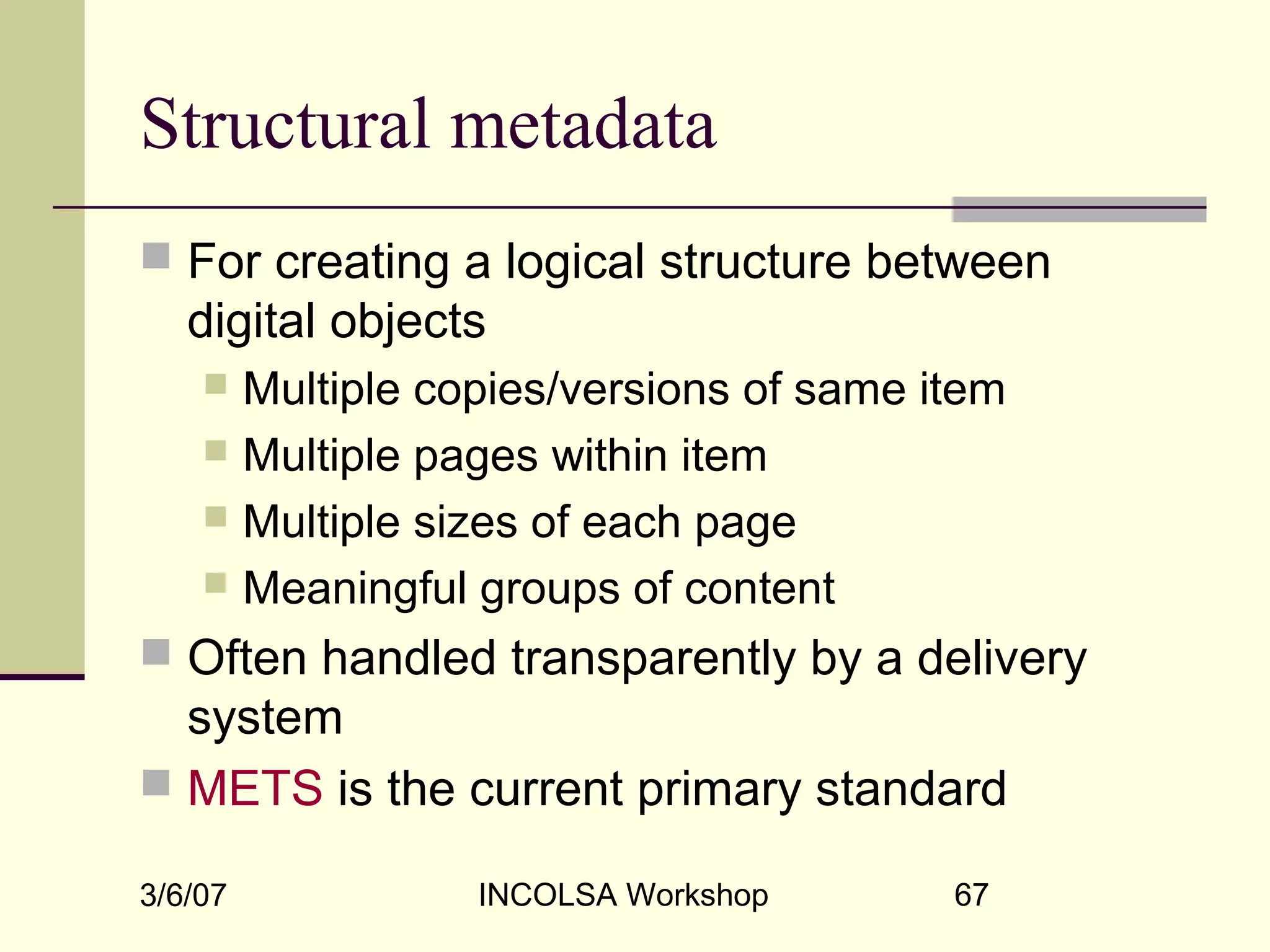 3/6/07 INCOLSA Workshop 67
Structural metadata
 For creating a logical structure between
digital objects
 Multiple copies/versions of same item
 Multiple pages within item
 Multiple sizes of each page
 Meaningful groups of content
 Often handled transparently by a delivery
system
 METS is the current primary standard
 