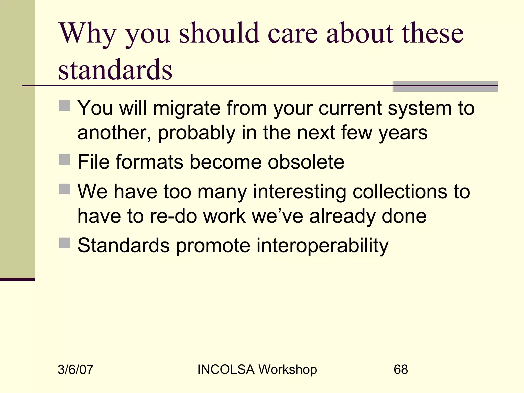 3/6/07 INCOLSA Workshop 68
Why you should care about these
standards
 You will migrate from your current system to
another, probably in the next few years
 File formats become obsolete
 We have too many interesting collections to
have to re-do work we’ve already done
 Standards promote interoperability
 