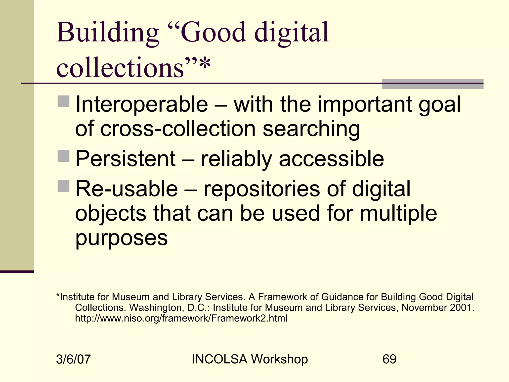 3/6/07 INCOLSA Workshop 69
Building “Good digital
collections”*
 Interoperable – with the important goal
of cross-collection searching
 Persistent – reliably accessible
 Re-usable – repositories of digital
objects that can be used for multiple
purposes
*Institute for Museum and Library Services. A Framework of Guidance for Building Good Digital
Collections. Washington, D.C.: Institute for Museum and Library Services, November 2001.
http://www.niso.org/framework/Framework2.html
 