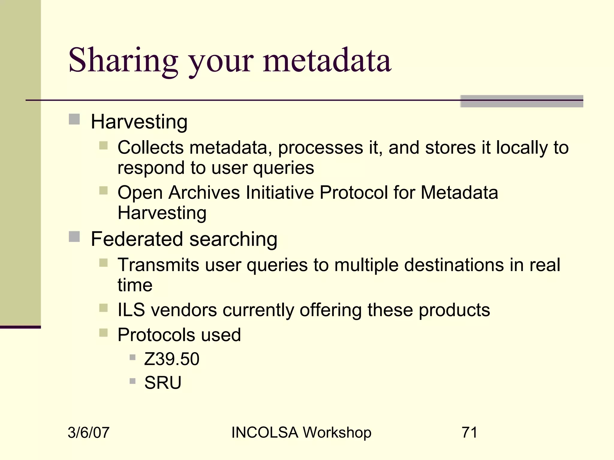 3/6/07 INCOLSA Workshop 71
Sharing your metadata
 Harvesting
 Collects metadata, processes it, and stores it locally to
respond to user queries
 Open Archives Initiative Protocol for Metadata
Harvesting
 Federated searching
 Transmits user queries to multiple destinations in real
time
 ILS vendors currently offering these products
 Protocols used
 Z39.50
 SRU
 