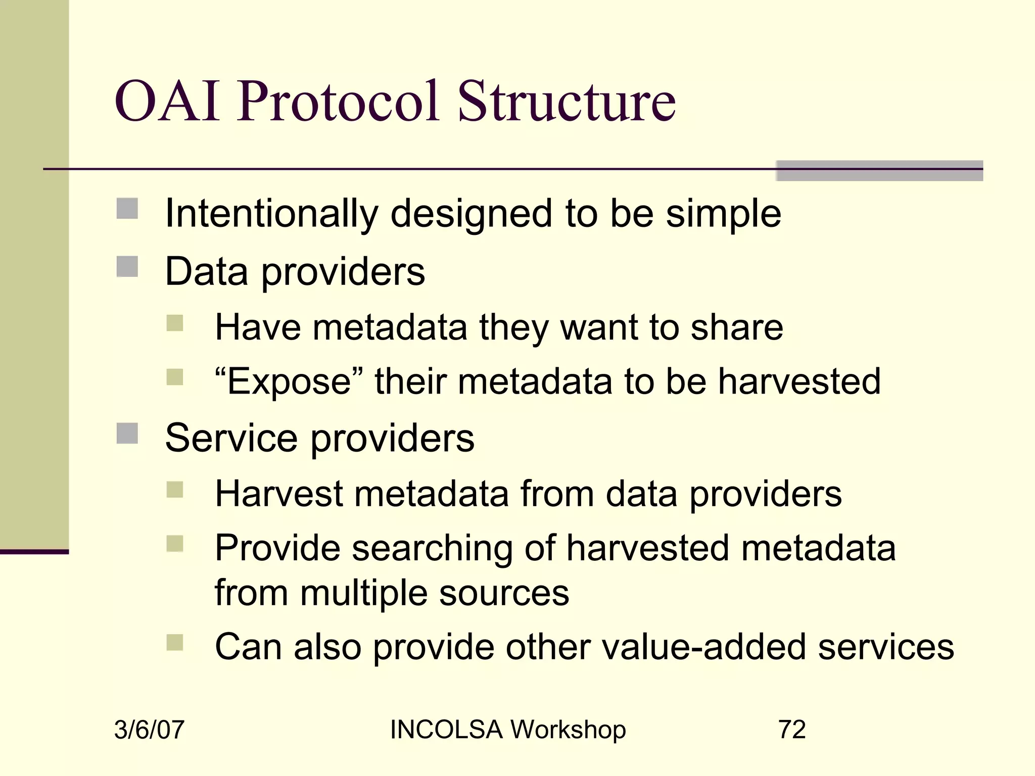 3/6/07 INCOLSA Workshop 72
OAI Protocol Structure
 Intentionally designed to be simple
 Data providers
 Have metadata they want to share
 “Expose” their metadata to be harvested
 Service providers
 Harvest metadata from data providers
 Provide searching of harvested metadata
from multiple sources
 Can also provide other value-added services
 