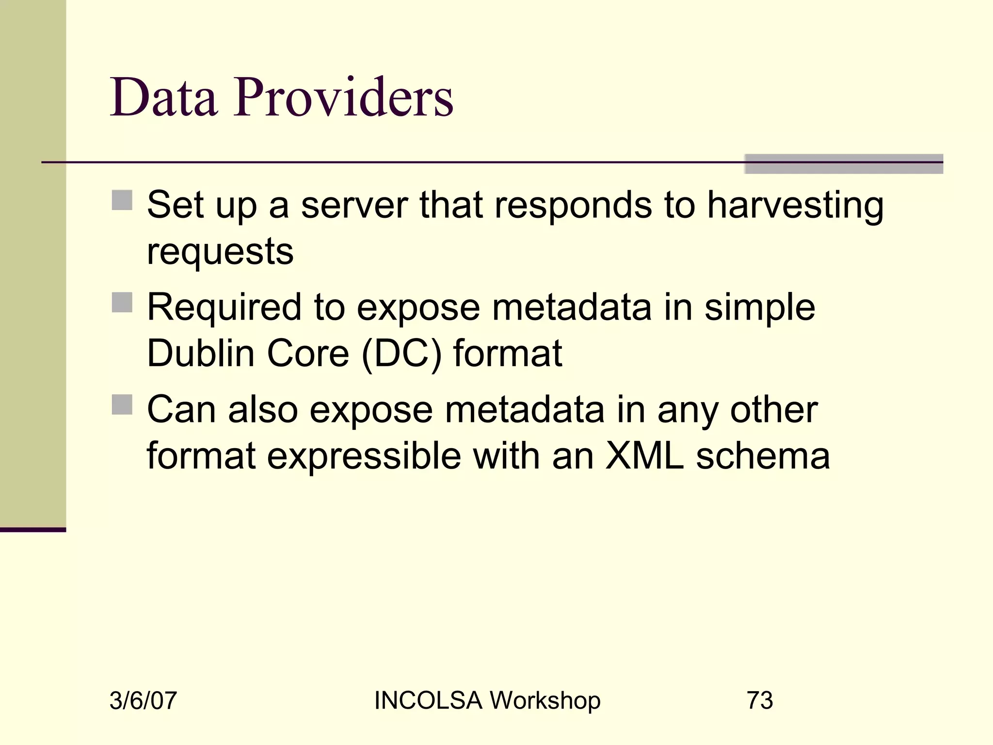 3/6/07 INCOLSA Workshop 73
Data Providers
 Set up a server that responds to harvesting
requests
 Required to expose metadata in simple
Dublin Core (DC) format
 Can also expose metadata in any other
format expressible with an XML schema
 