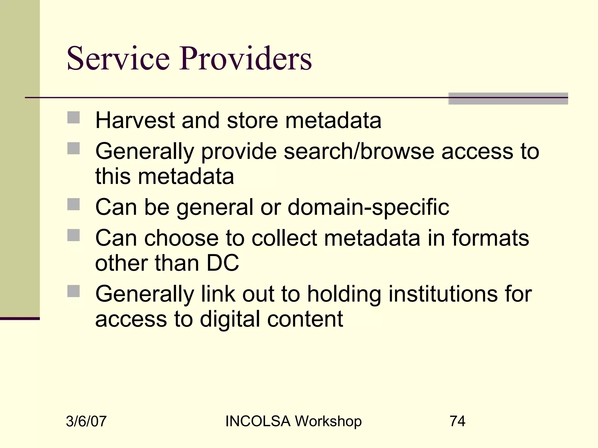 3/6/07 INCOLSA Workshop 74
Service Providers
 Harvest and store metadata
 Generally provide search/browse access to
this metadata
 Can be general or domain-specific
 Can choose to collect metadata in formats
other than DC
 Generally link out to holding institutions for
access to digital content
 