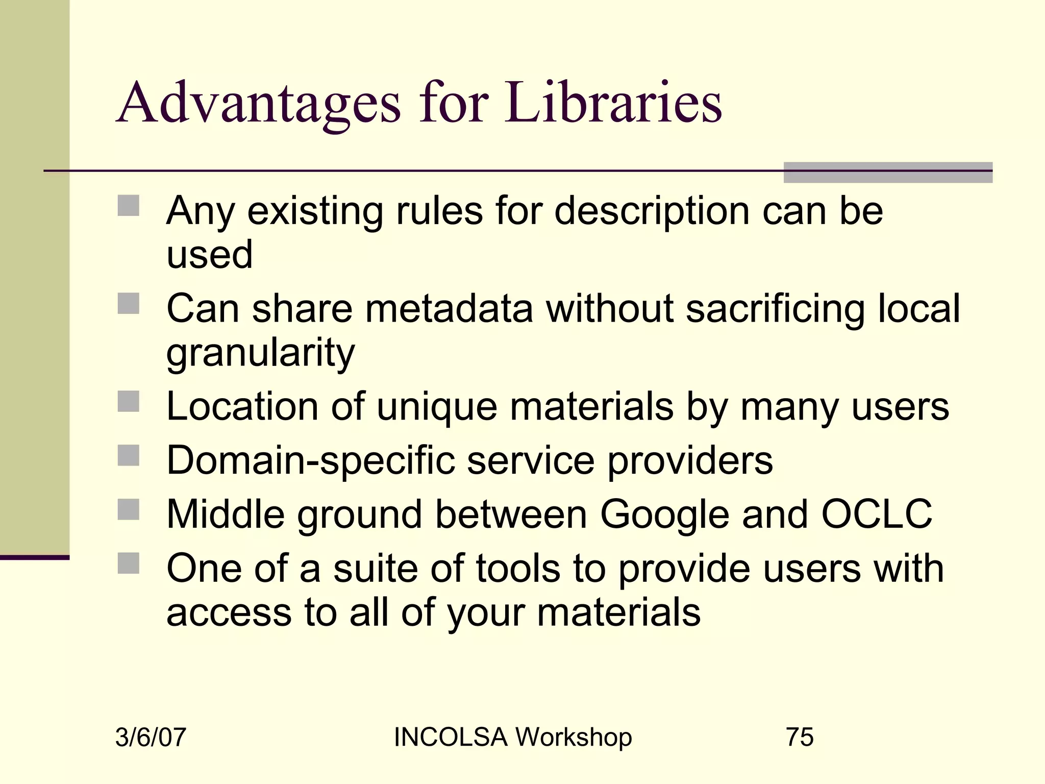 3/6/07 INCOLSA Workshop 75
Advantages for Libraries
 Any existing rules for description can be
used
 Can share metadata without sacrificing local
granularity
 Location of unique materials by many users
 Domain-specific service providers
 Middle ground between Google and OCLC
 One of a suite of tools to provide users with
access to all of your materials
 