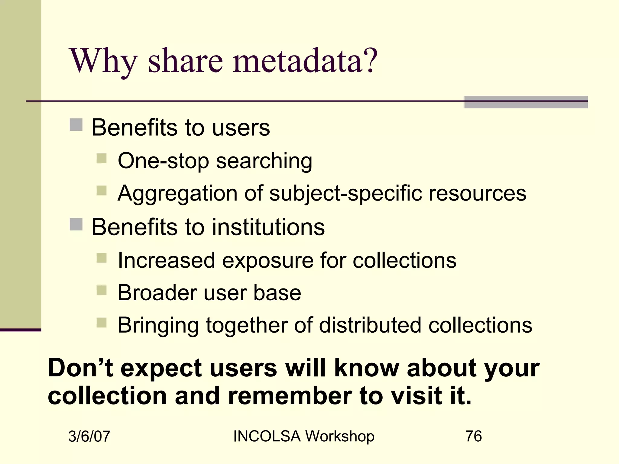 3/6/07 INCOLSA Workshop 76
Why share metadata?
 Benefits to users
 One-stop searching
 Aggregation of subject-specific resources
 Benefits to institutions
 Increased exposure for collections
 Broader user base
 Bringing together of distributed collections
Don’t expect users will know about your
collection and remember to visit it.
 