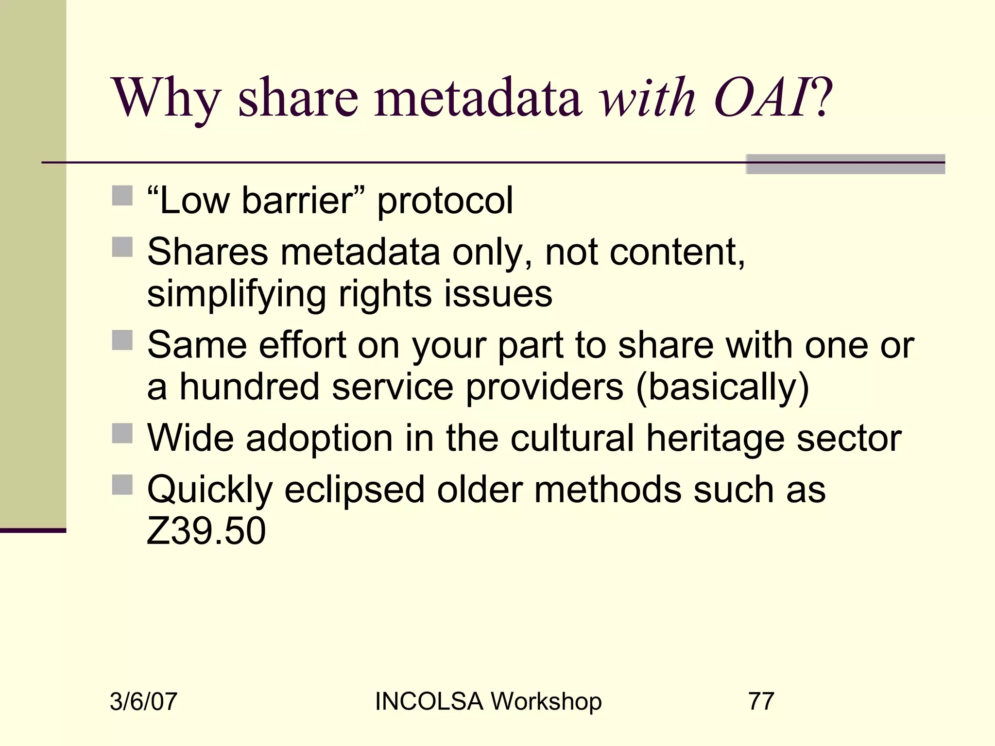 3/6/07 INCOLSA Workshop 77
Why share metadata with OAI?
 “Low barrier” protocol
 Shares metadata only, not content,
simplifying rights issues
 Same effort on your part to share with one or
a hundred service providers (basically)
 Wide adoption in the cultural heritage sector
 Quickly eclipsed older methods such as
Z39.50
 