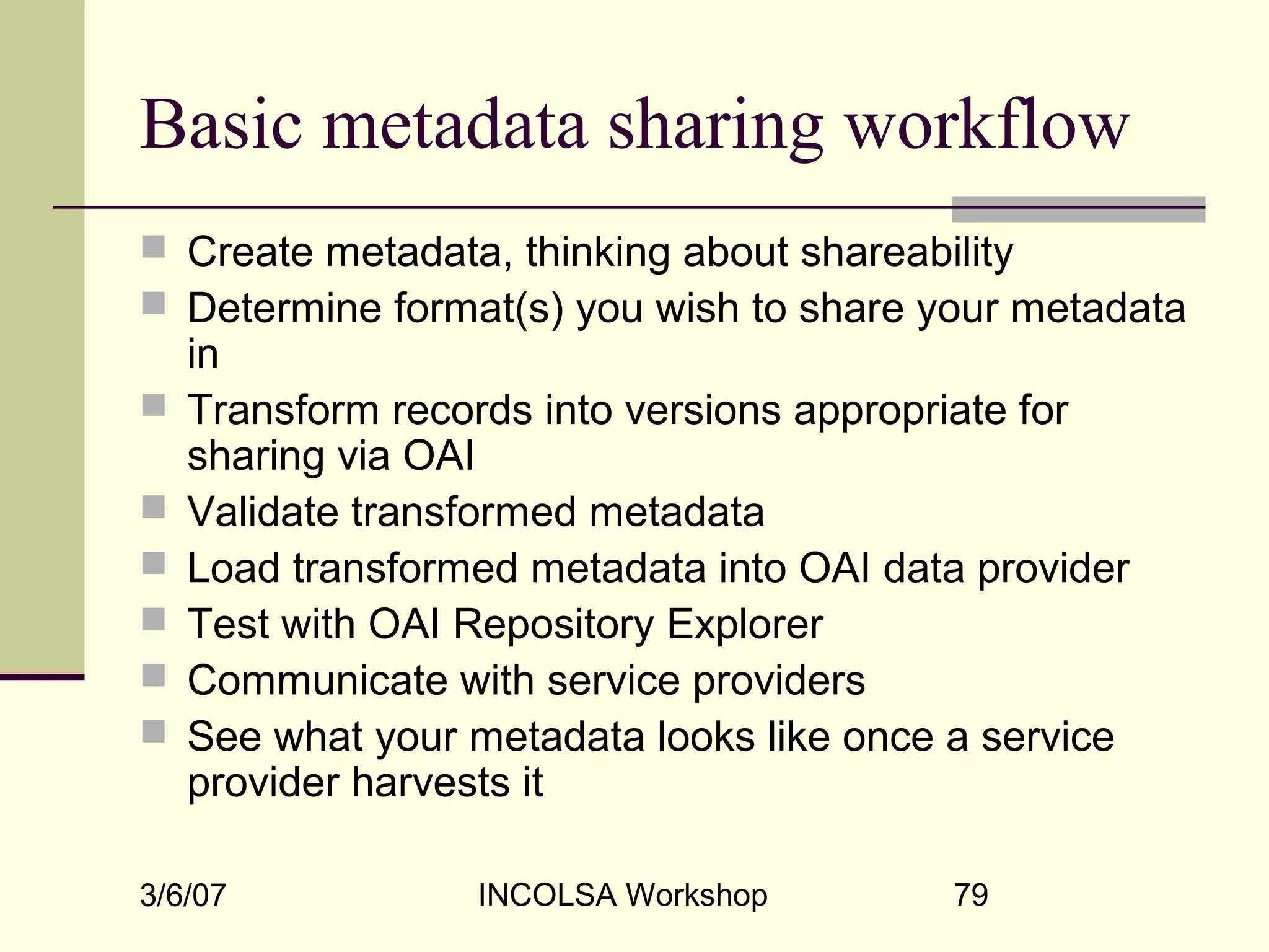 3/6/07 INCOLSA Workshop 79
Basic metadata sharing workflow
 Create metadata, thinking about shareability
 Determine format(s) you wish to share your metadata
in
 Transform records into versions appropriate for
sharing via OAI
 Validate transformed metadata
 Load transformed metadata into OAI data provider
 Test with OAI Repository Explorer
 Communicate with service providers
 See what your metadata looks like once a service
provider harvests it
 