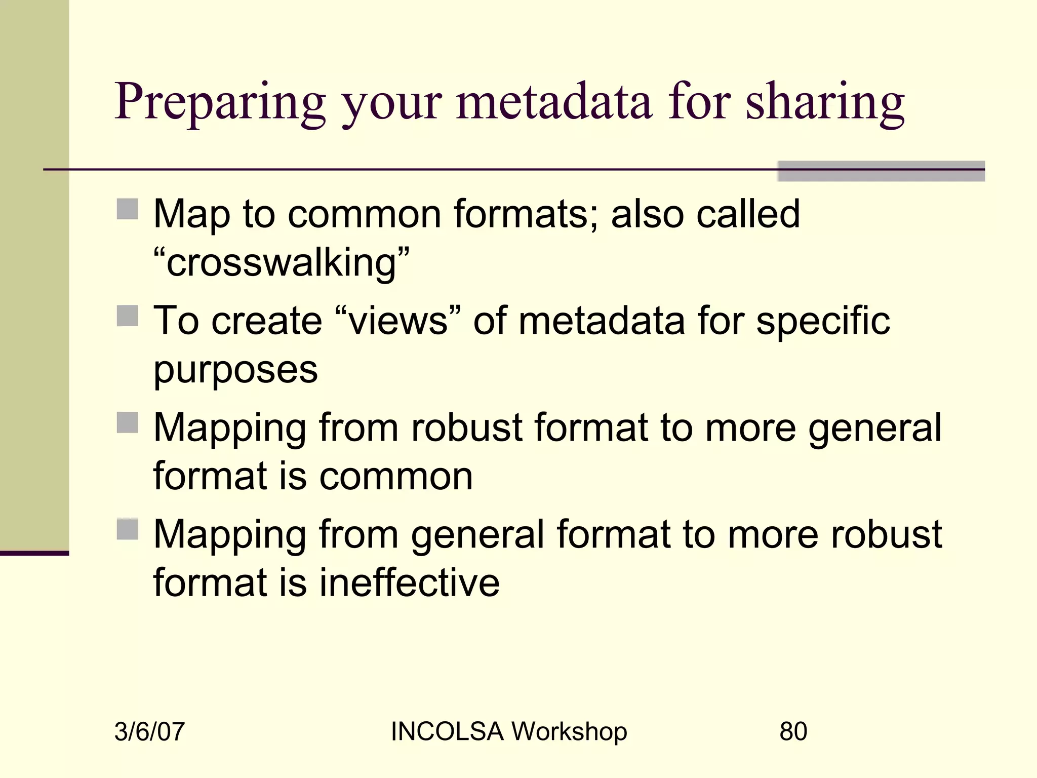 3/6/07 INCOLSA Workshop 80
Preparing your metadata for sharing
 Map to common formats; also called
“crosswalking”
 To create “views” of metadata for specific
purposes
 Mapping from robust format to more general
format is common
 Mapping from general format to more robust
format is ineffective
 