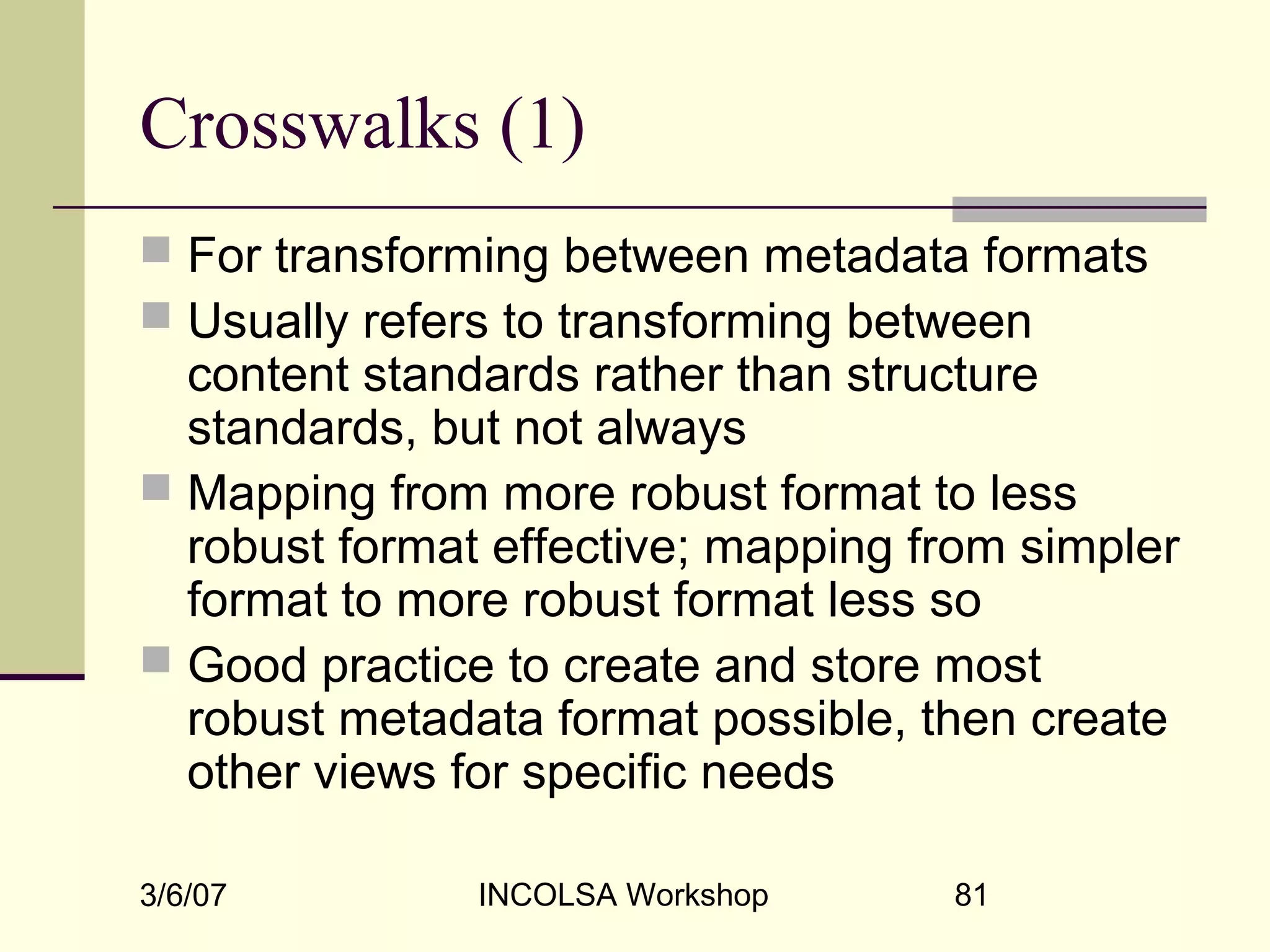 3/6/07 INCOLSA Workshop 81
Crosswalks (1)
 For transforming between metadata formats
 Usually refers to transforming between
content standards rather than structure
standards, but not always
 Mapping from more robust format to less
robust format effective; mapping from simpler
format to more robust format less so
 Good practice to create and store most
robust metadata format possible, then create
other views for specific needs
 