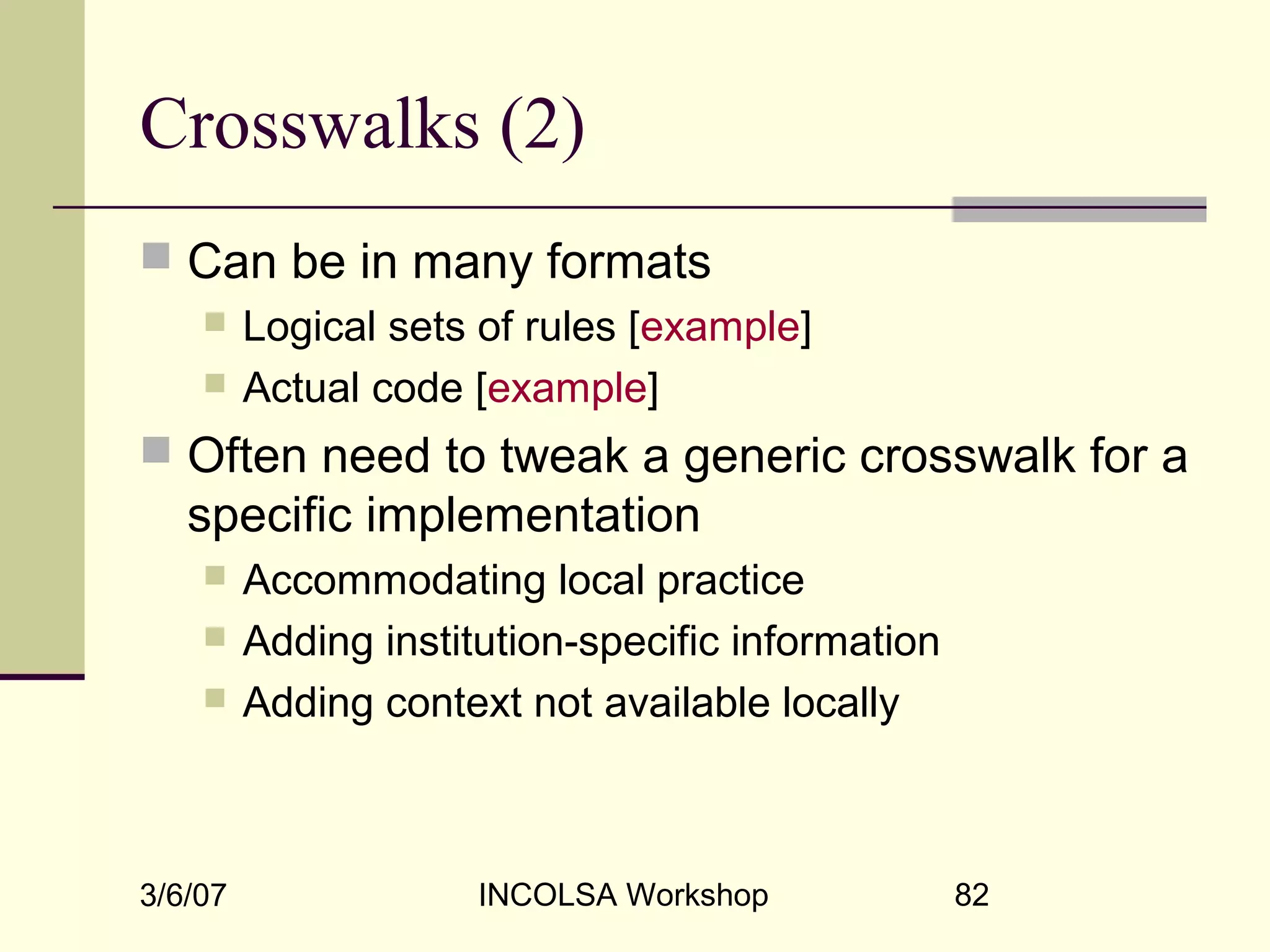 3/6/07 INCOLSA Workshop 82
Crosswalks (2)
 Can be in many formats
 Logical sets of rules [example]
 Actual code [example]
 Often need to tweak a generic crosswalk for a
specific implementation
 Accommodating local practice
 Adding institution-specific information
 Adding context not available locally
 
