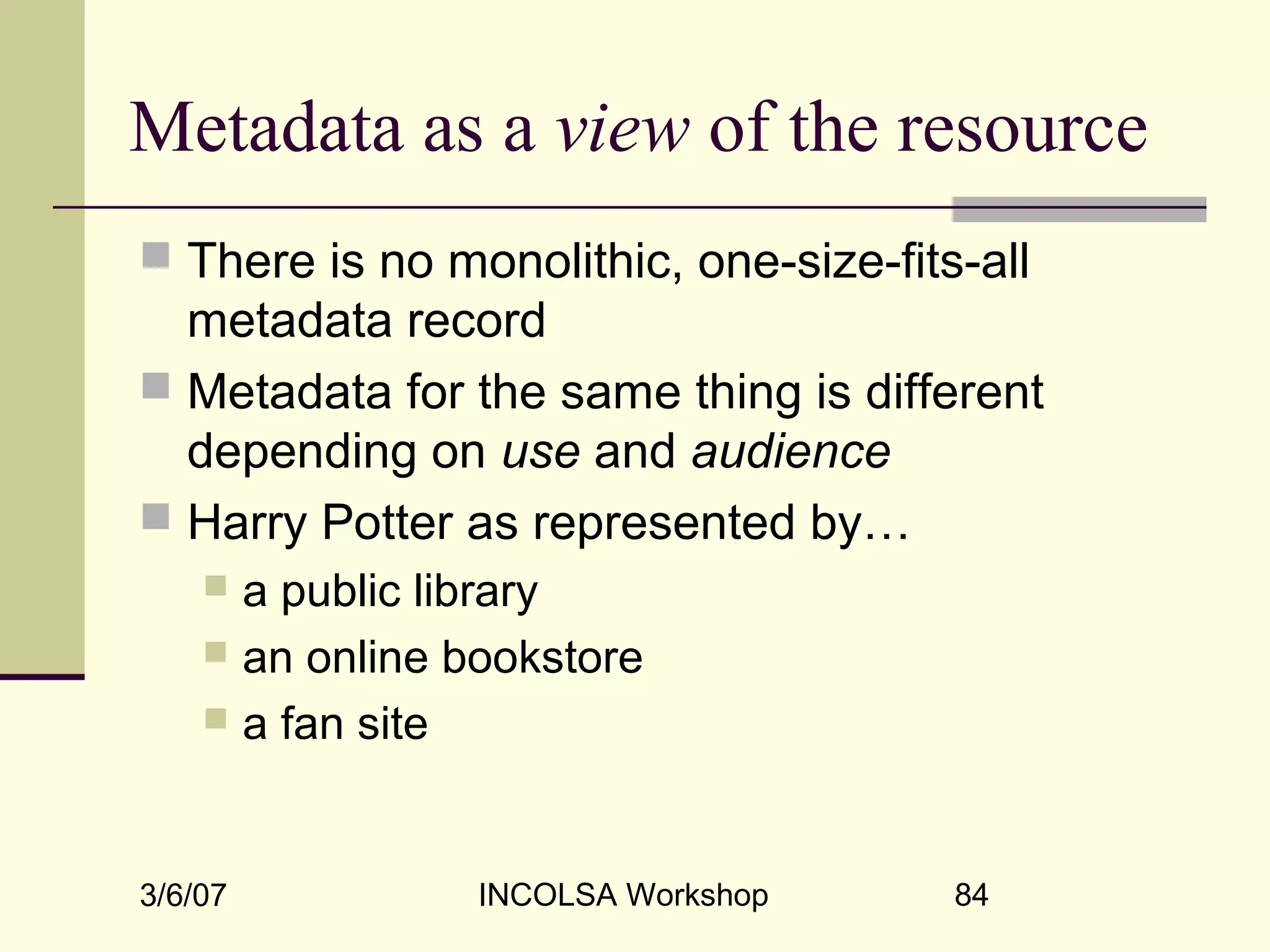 3/6/07 INCOLSA Workshop 84
Metadata as a view of the resource
 There is no monolithic, one-size-fits-all
metadata record
 Metadata for the same thing is different
depending on use and audience
 Harry Potter as represented by…
 a public library
 an online bookstore
 a fan site
 