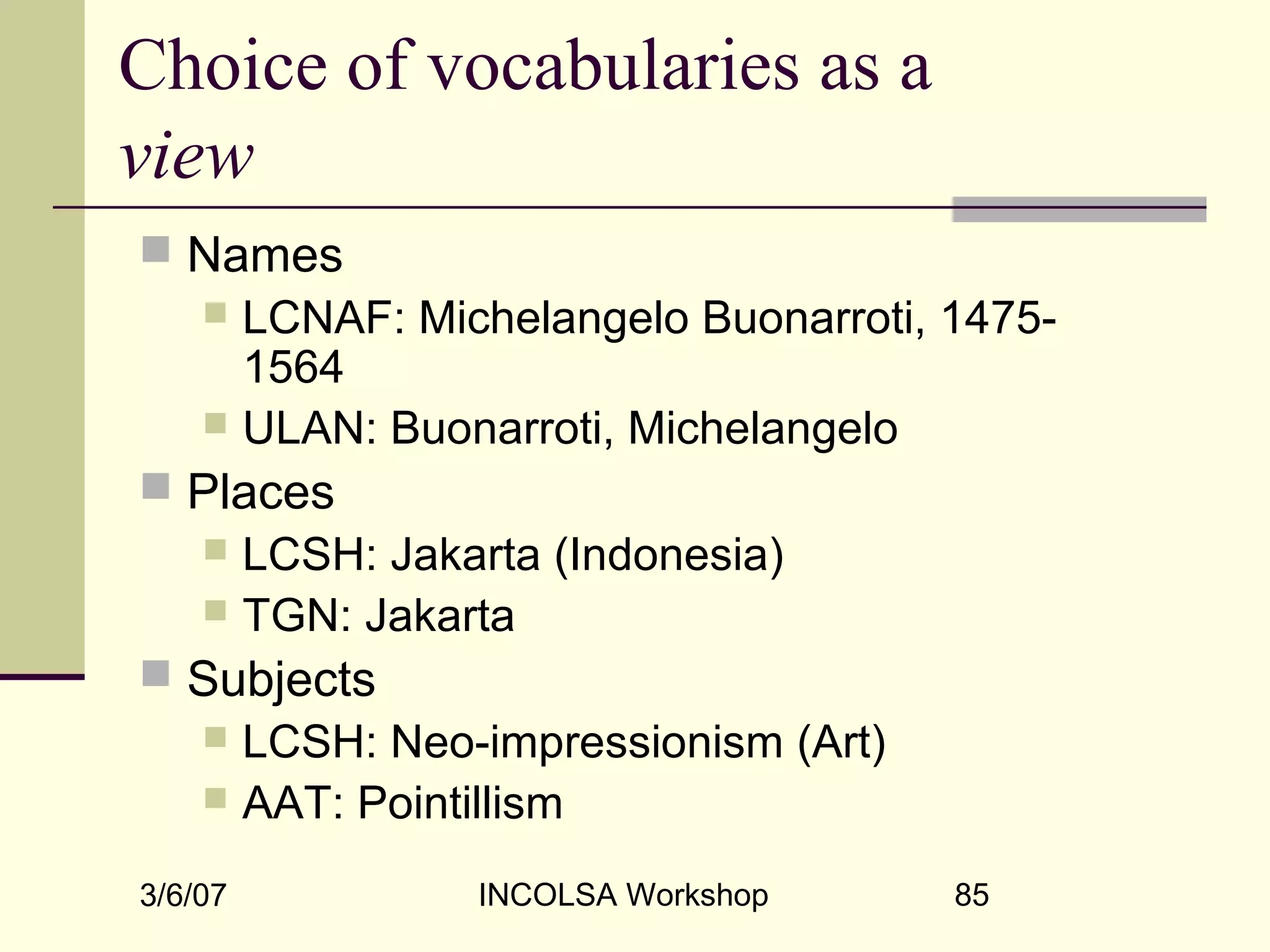 3/6/07 INCOLSA Workshop 85
Choice of vocabularies as a
view
 Names
 LCNAF: Michelangelo Buonarroti, 1475-
1564
 ULAN: Buonarroti, Michelangelo
 Places
 LCSH: Jakarta (Indonesia)
 TGN: Jakarta
 Subjects
 LCSH: Neo-impressionism (Art)
 AAT: Pointillism
 