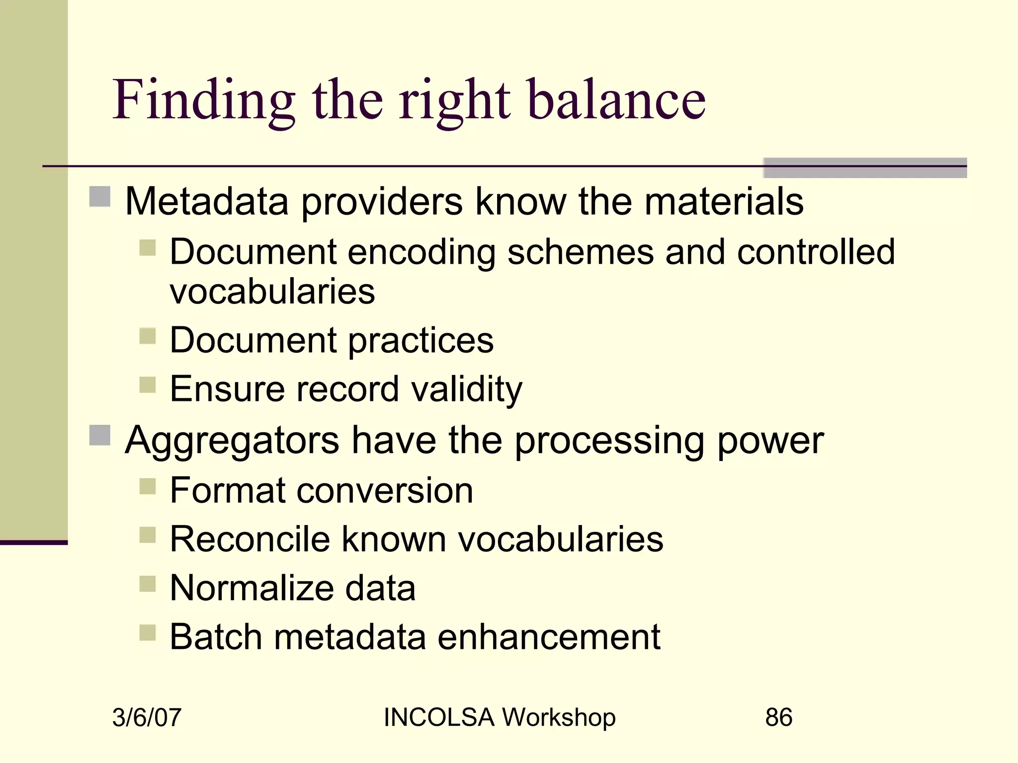 3/6/07 INCOLSA Workshop 86
Finding the right balance
 Metadata providers know the materials
 Document encoding schemes and controlled
vocabularies
 Document practices
 Ensure record validity
 Aggregators have the processing power
 Format conversion
 Reconcile known vocabularies
 Normalize data
 Batch metadata enhancement
 
