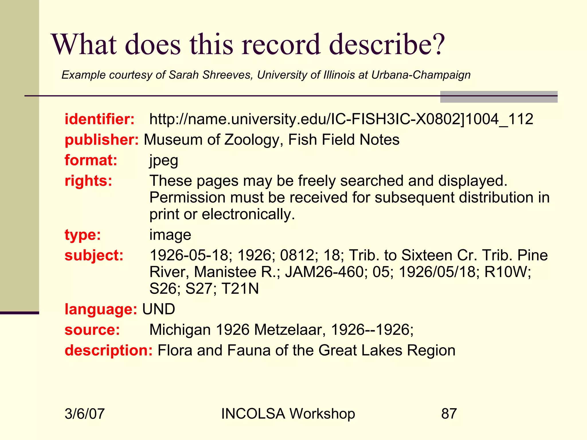 3/6/07 INCOLSA Workshop 87
What does this record describe?
identifier: http://name.university.edu/IC-FISH3IC-X0802]1004_112
publisher: Museum of Zoology, Fish Field Notes
format: jpeg
rights: These pages may be freely searched and displayed.
Permission must be received for subsequent distribution in
print or electronically.
type: image
subject: 1926-05-18; 1926; 0812; 18; Trib. to Sixteen Cr. Trib. Pine
River, Manistee R.; JAM26-460; 05; 1926/05/18; R10W;
S26; S27; T21N
language: UND
source: Michigan 1926 Metzelaar, 1926--1926;
description: Flora and Fauna of the Great Lakes Region
Example courtesy of Sarah Shreeves, University of Illinois at Urbana-Champaign
 
