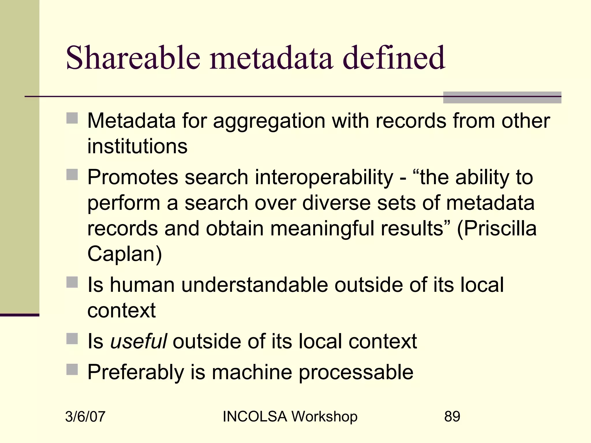 3/6/07 INCOLSA Workshop 89
Shareable metadata defined
 Metadata for aggregation with records from other
institutions
 Promotes search interoperability - “the ability to
perform a search over diverse sets of metadata
records and obtain meaningful results” (Priscilla
Caplan)
 Is human understandable outside of its local
context
 Is useful outside of its local context
 Preferably is machine processable
 