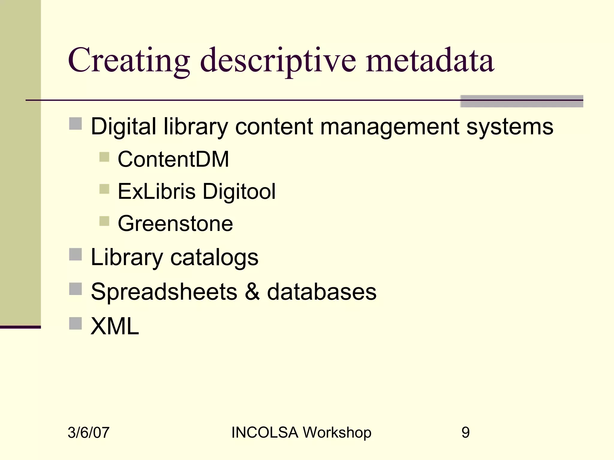 3/6/07 INCOLSA Workshop 9
Creating descriptive metadata
 Digital library content management systems
 ContentDM
 ExLibris Digitool
 Greenstone
 Library catalogs
 Spreadsheets & databases
 XML
 