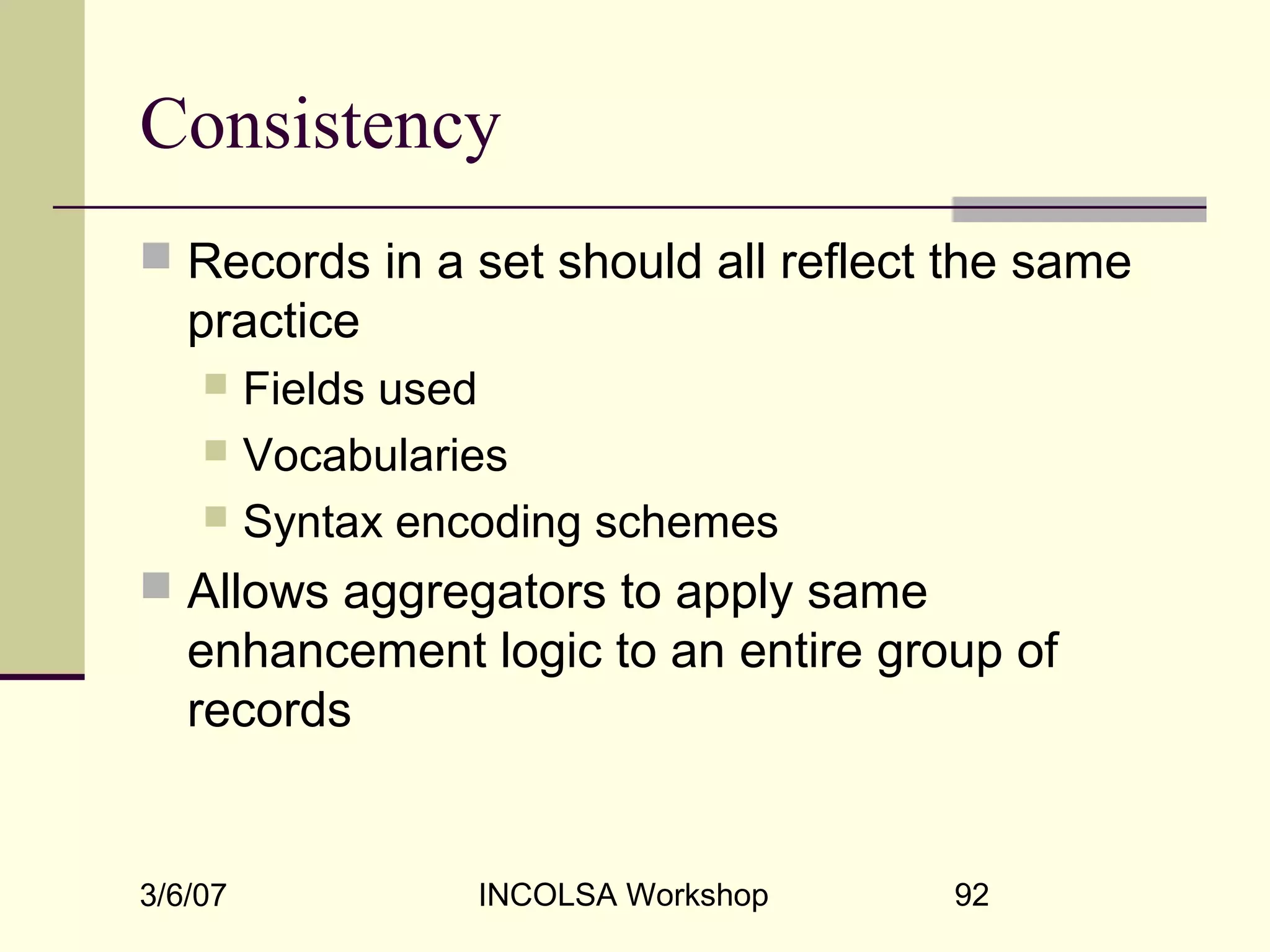 3/6/07 INCOLSA Workshop 92
Consistency
 Records in a set should all reflect the same
practice
 Fields used
 Vocabularies
 Syntax encoding schemes
 Allows aggregators to apply same
enhancement logic to an entire group of
records
 