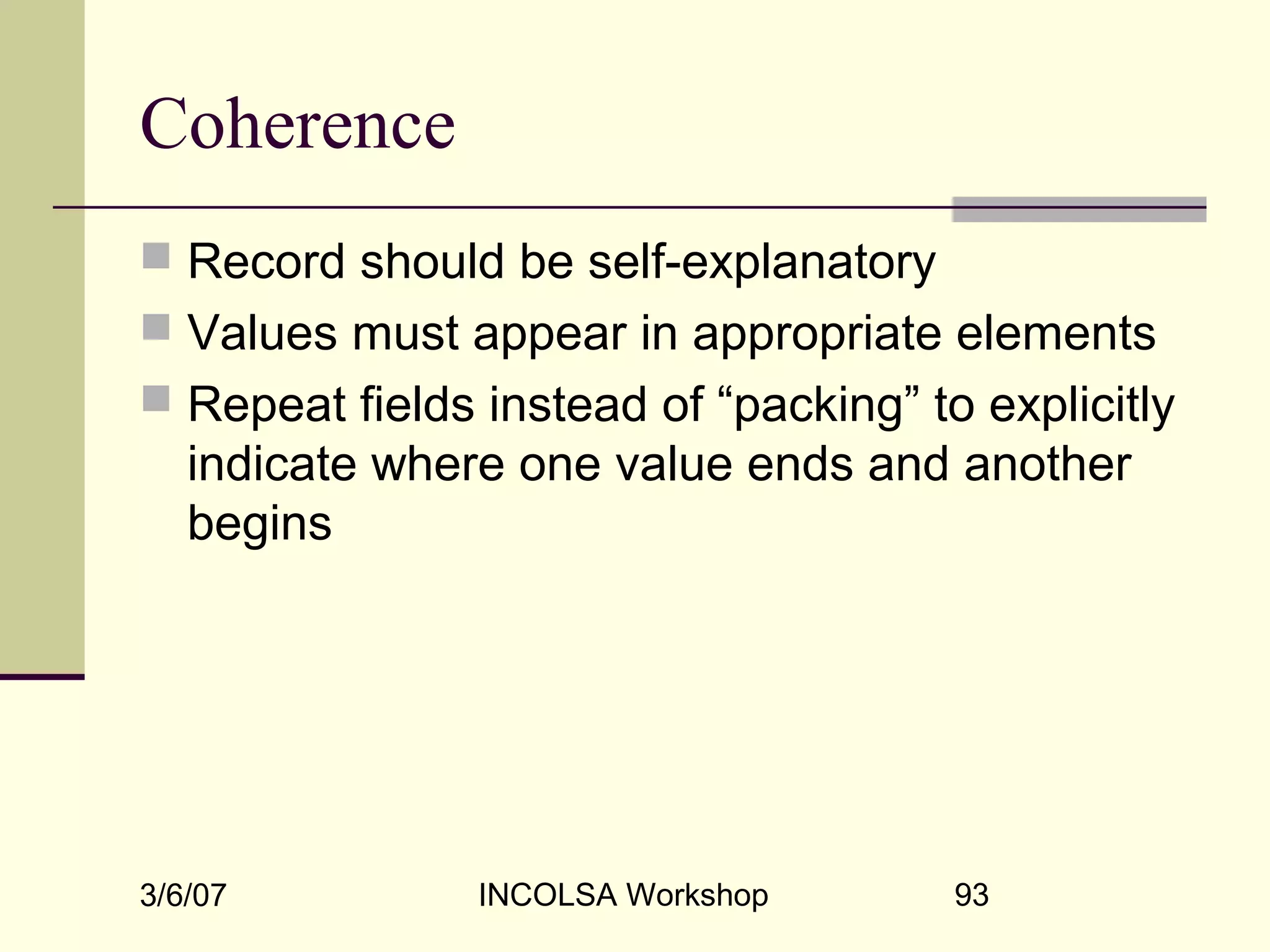 3/6/07 INCOLSA Workshop 93
Coherence
 Record should be self-explanatory
 Values must appear in appropriate elements
 Repeat fields instead of “packing” to explicitly
indicate where one value ends and another
begins
 