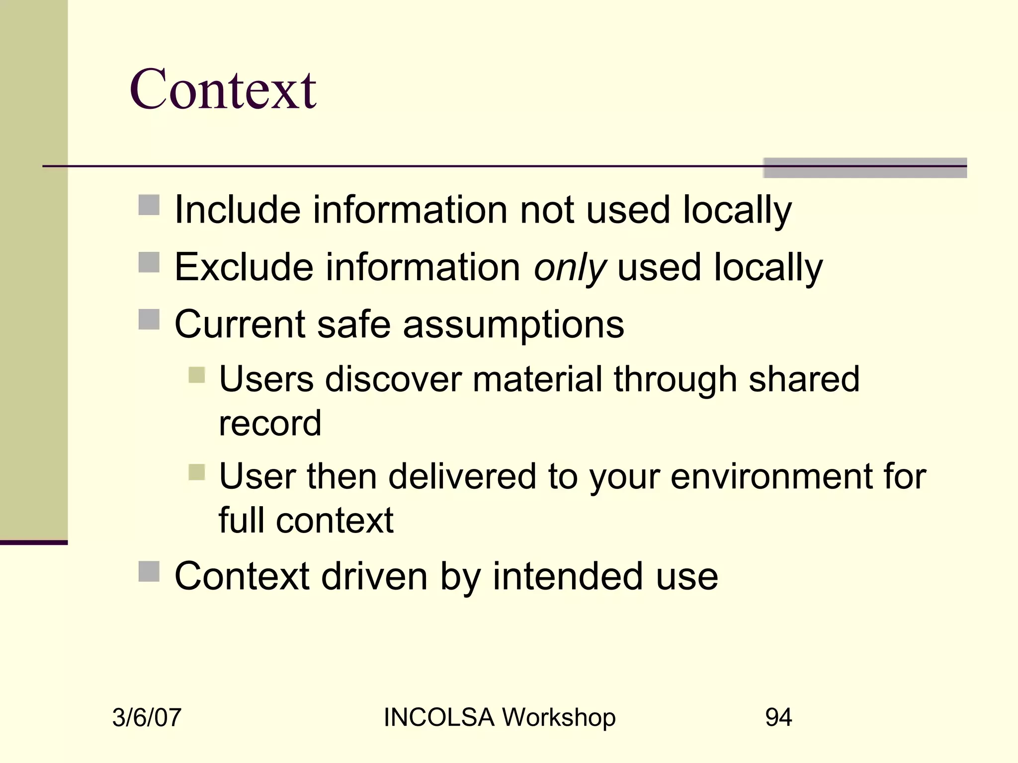 3/6/07 INCOLSA Workshop 94
Context
 Include information not used locally
 Exclude information only used locally
 Current safe assumptions
 Users discover material through shared
record
 User then delivered to your environment for
full context
 Context driven by intended use
 