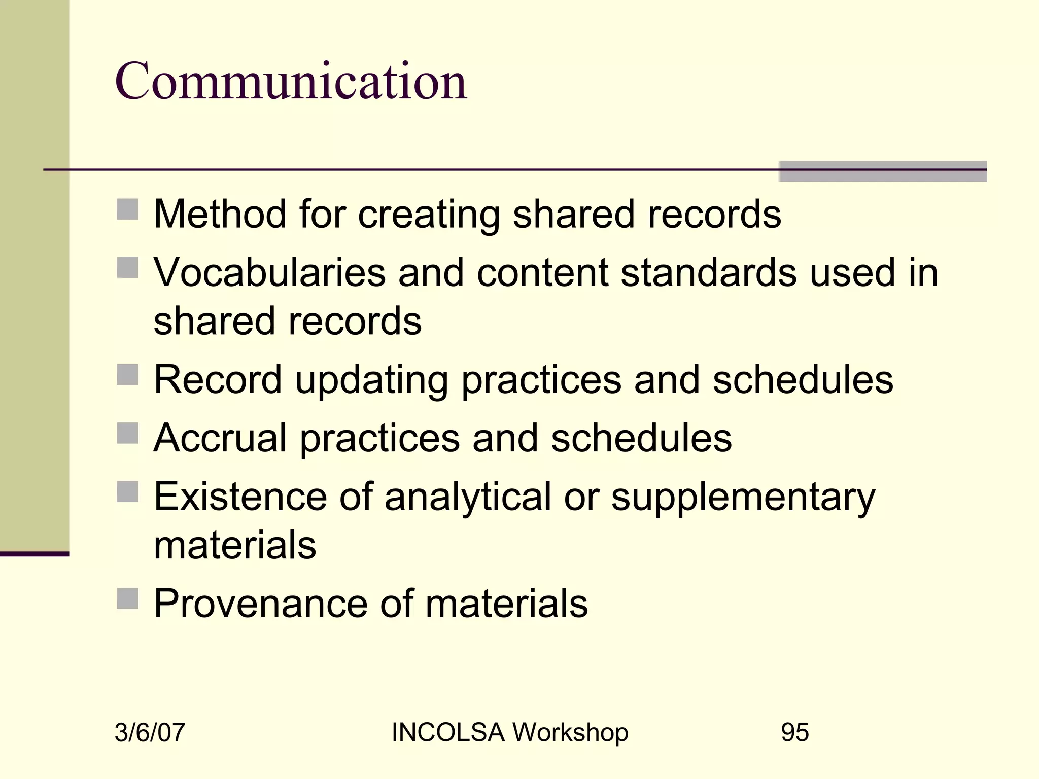 3/6/07 INCOLSA Workshop 95
Communication
 Method for creating shared records
 Vocabularies and content standards used in
shared records
 Record updating practices and schedules
 Accrual practices and schedules
 Existence of analytical or supplementary
materials
 Provenance of materials
 