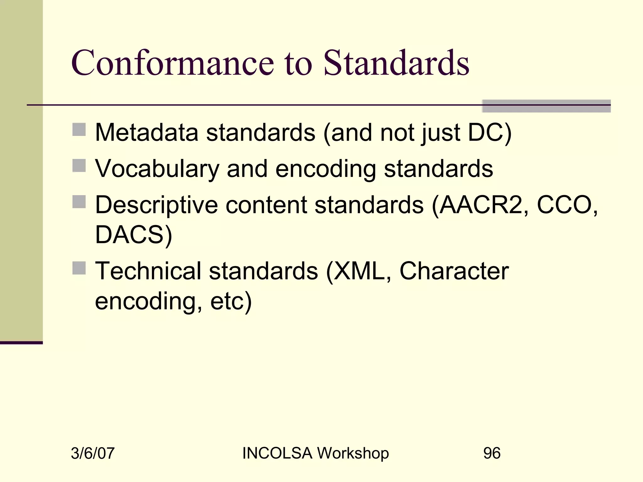 3/6/07 INCOLSA Workshop 96
Conformance to Standards
 Metadata standards (and not just DC)
 Vocabulary and encoding standards
 Descriptive content standards (AACR2, CCO,
DACS)
 Technical standards (XML, Character
encoding, etc)
 