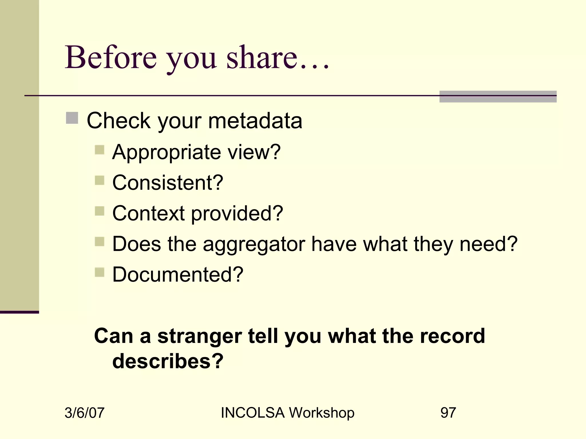 3/6/07 INCOLSA Workshop 97
Before you share…
 Check your metadata
 Appropriate view?
 Consistent?
 Context provided?
 Does the aggregator have what they need?
 Documented?
Can a stranger tell you what the record
describes?
 