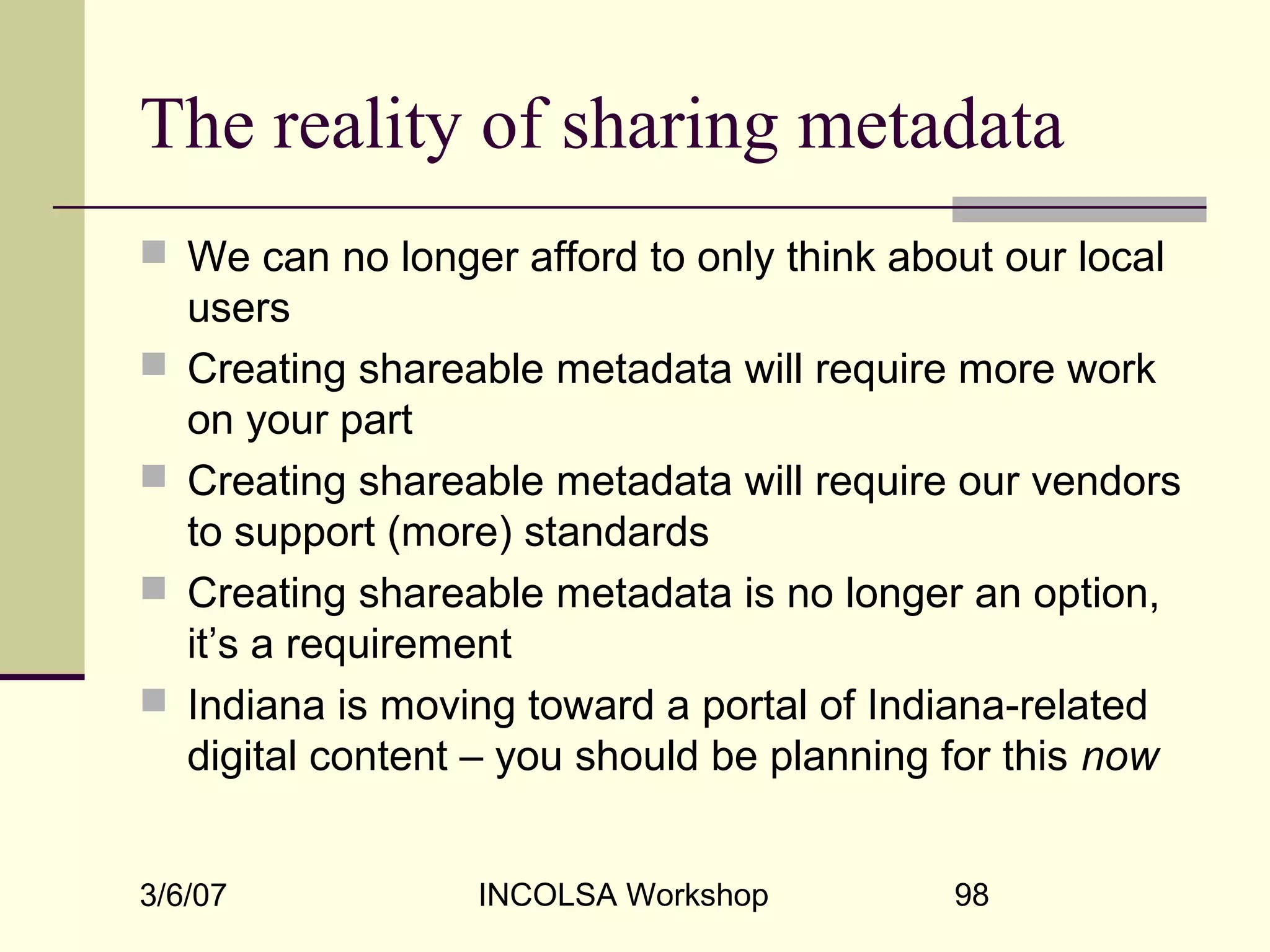 3/6/07 INCOLSA Workshop 98
The reality of sharing metadata
 We can no longer afford to only think about our local
users
 Creating shareable metadata will require more work
on your part
 Creating shareable metadata will require our vendors
to support (more) standards
 Creating shareable metadata is no longer an option,
it’s a requirement
 Indiana is moving toward a portal of Indiana-related
digital content – you should be planning for this now
 