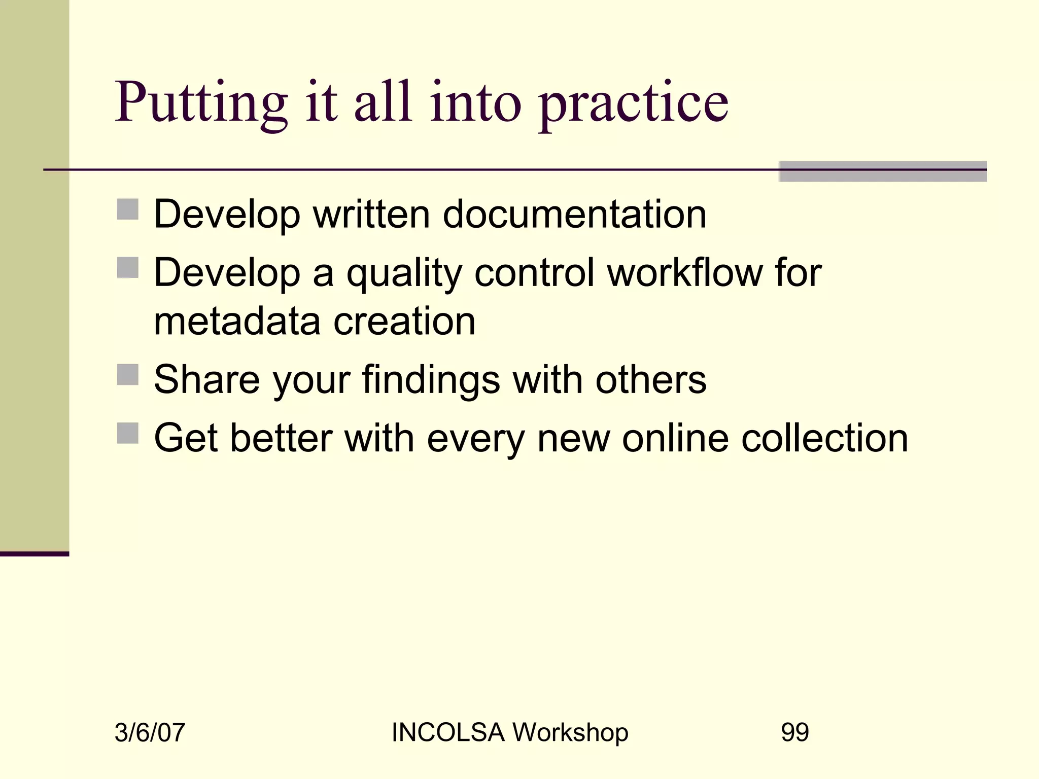 3/6/07 INCOLSA Workshop 99
Putting it all into practice
 Develop written documentation
 Develop a quality control workflow for
metadata creation
 Share your findings with others
 Get better with every new online collection
 
