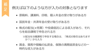 例えば以下のような方が入力の対象となります
• 原稿料、講演料、印税、個人年金の受け取りがある方
• 国民年金・共済年金の受け取りがある方
• 株式の配当(≠売買）や投資信託による収入があり、それ
らを総合課税で申告される方
※配当を分離課税で...