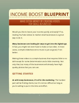 INCOME BOOST BLUEPRINT
MAKE EXTRA MONEY BY CREATINGVIDEOS
FOR SMALL BUSINESSES
Would you like to boost your income quickly and easily? If so,
making YouTube videos to market small businesses is a great
way to do it.
Many businesses are looking for ways to get into the digital age.
In fact, you might not even have to make a true video. In most
cases, a simple slideshow set to music is just as good, if not
better.
Making these videos is a simple business that requires little to no
skill except for some determination and a little creativity. Not
only that, but many of the businesses will already have high
quality photos that you can use.
GETTING STARTED
As with many businesses, it’s all in the marketing. The hardest
part will be ﬁnding clients, but it’s not too diﬃcult as long as
you’re willing to put in the time and eﬀort.
1
 
