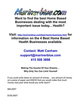 Want to find the best Home Based
       Businesses dealing with the most
        important issue today... Health?

 Visit: http://marinerblue.com/best-home-business.html for
  information on the 4 Best Home Based
         Health Businesses available.

              Contact: Matt Canham
            support@marinerblue.com
                  415 508 3898

             Making The Income Of Your Dreams…
               Why Only You Can Limit Yourself


If you could write down an amount of money… any amount of money
on a piece of paper and KNOW that you would make that much
money next year what would you write down?


$50,000?


$100,000?
 
