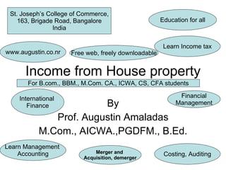 Income from House property By Prof. Augustin Amaladas M.Com., AICWA.,PGDFM., B.Ed. Education for all St. Joseph’s College of Commerce, 163, Brigade Road, Bangalore India Learn Management  Accounting Learn Income tax www.augustin.co.nr Costing, Auditing Free web, freely downloadable International  Finance Financial Management Merger and  Acquisition, demerger For B.com., BBM., M.Com. CA., ICWA, CS, CFA students 