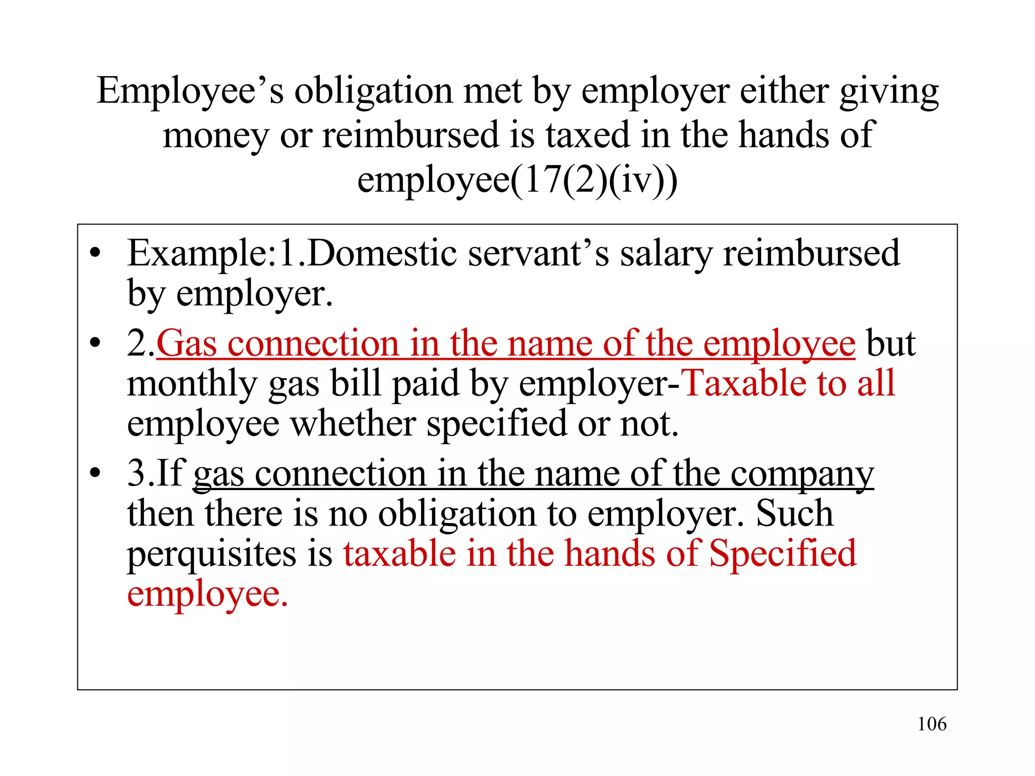 Employee’s obligation met by employer either giving money or reimbursed is taxed in the hands of employee(17(2)(iv)) Example:1.Domestic servant’s salary reimbursed by employer. 2. Gas connection in the name of the employee  but monthly gas bill paid by employer- Taxable to all  employee whether specified or not. 3.If  gas connection in the name of the company  then there is no obligation to employer. Such perquisites is  taxable in the hands of Specified employee. 