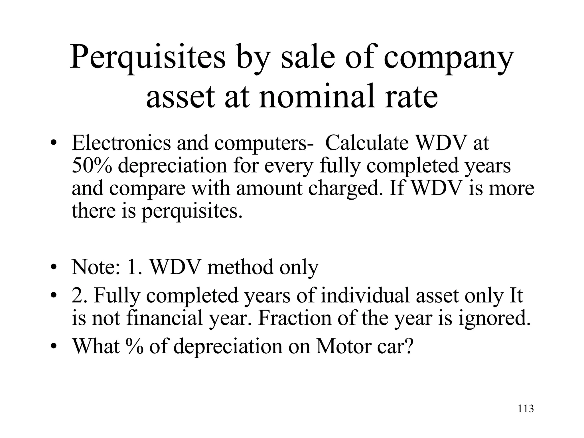 Perquisites by sale of company asset at nominal rate Electronics and computers-  Calculate WDV at 50% depreciation for every fully completed years and compare with amount charged. If WDV is more there is perquisites. Note: 1. WDV method only 2. Fully completed years of individual asset only It is not financial year. Fraction of the year is ignored. What % of depreciation on Motor car? 