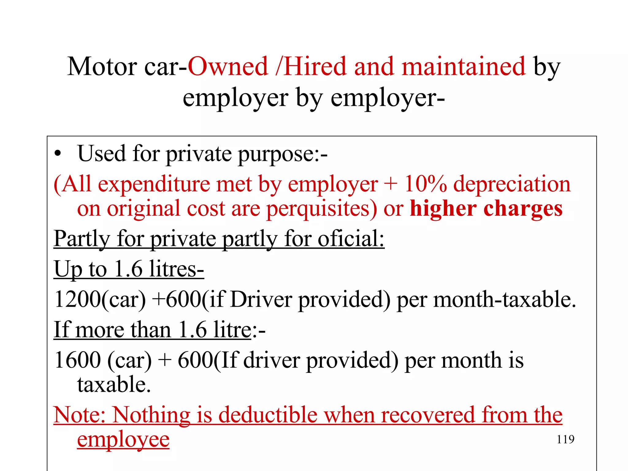 Motor car- Owned /Hired and maintained  by employer by employer- Used for private purpose:- (All expenditure met by employer + 10% depreciation on original cost are perquisites) or  higher charges Partly for private partly for oficial: Up to 1.6 litres- 1200(car) +600(if Driver provided) per month-taxable. If more than 1.6 litre :- 1600 (car) + 600(If driver provided) per month is taxable. Note: Nothing is deductible when recovered from the employee 