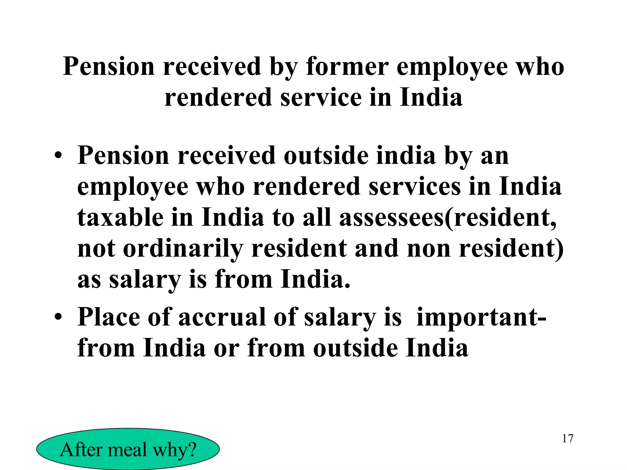 Pension received by former employee who rendered service in India Pension received outside india by an employee who rendered services in India taxable in India to all assessees(resident, not ordinarily resident and non resident) as salary is from India. Place of accrual of salary is  important-from India or from outside India After meal why? 