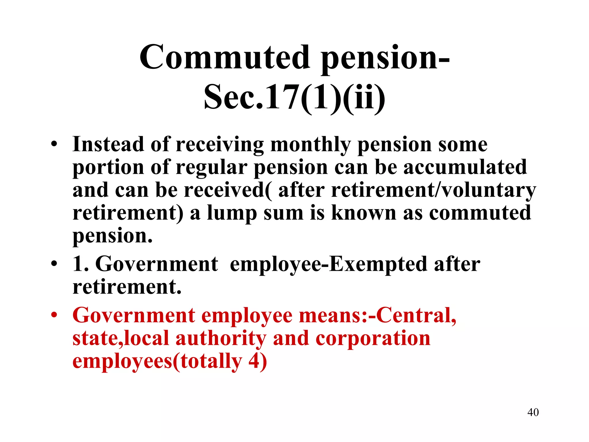 Commuted pension-Sec.17(1)(ii) Instead of receiving monthly pension some portion of regular pension can be accumulated and can be received( after retirement/voluntary retirement) a lump sum is known as commuted pension. 1. Government  employee-Exempted after retirement. Government employee means:-Central, state,local authority and corporation employees(totally 4) 