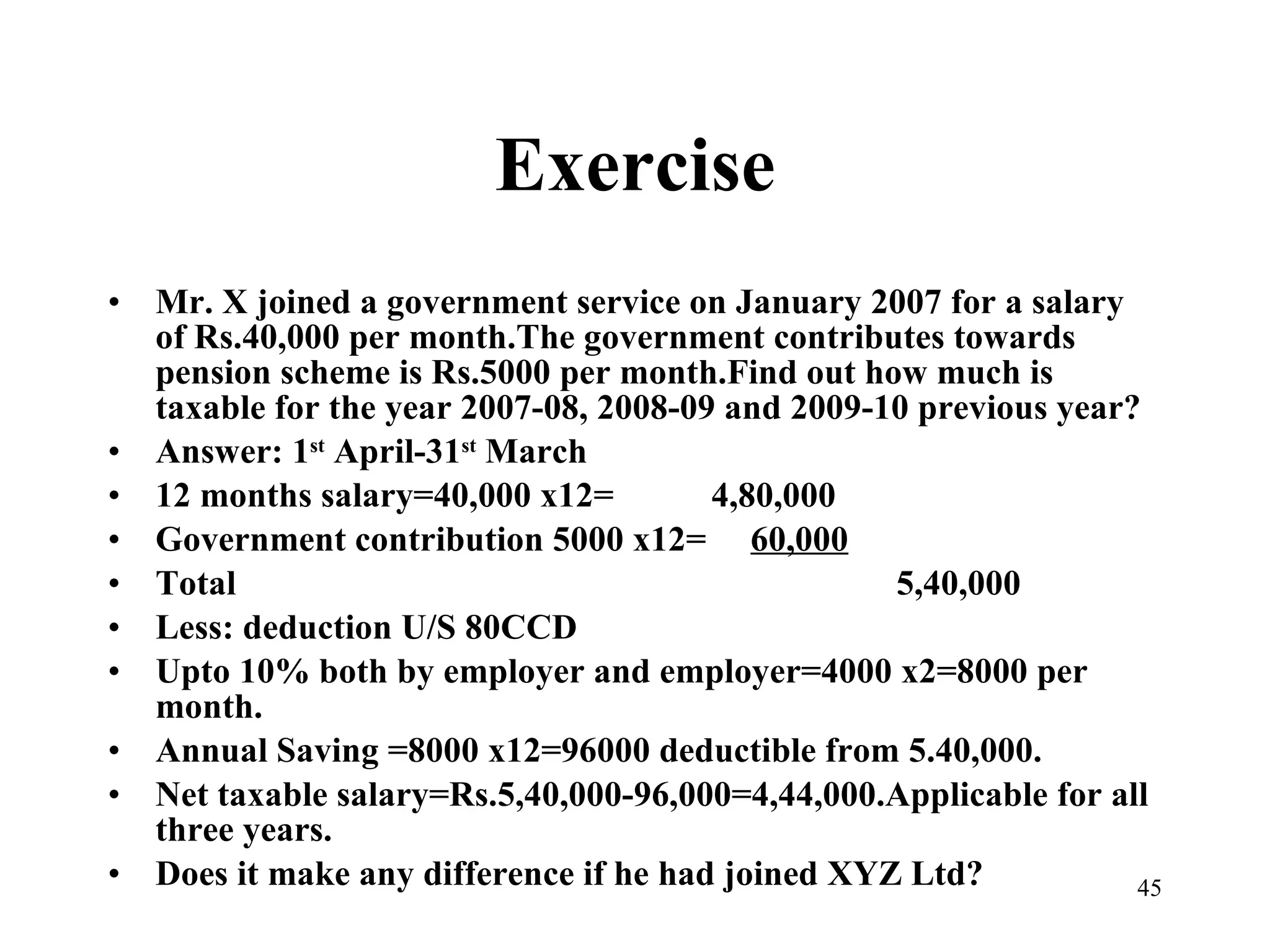 Exercise Mr. X joined a government service on January 2007 for a salary of Rs.40,000 per month.The government contributes towards pension scheme is Rs.5000 per month.Find out how much is taxable for the year 2007-08, 2008-09 and 2009-10 previous year? Answer: 1 st  April-31 st  March 12 months salary=40,000 x12=  4,80,000 Government contribution 5000 x12=  60,000 Total   5,40,000 Less: deduction U/S 80CCD Upto 10% both by employer and employer=4000 x2=8000 per month. Annual Saving =8000 x12=96000 deductible from 5.40,000. Net taxable salary=Rs.5,40,000-96,000=4,44,000.Applicable for all three years. Does it make any difference if he had joined XYZ Ltd?  