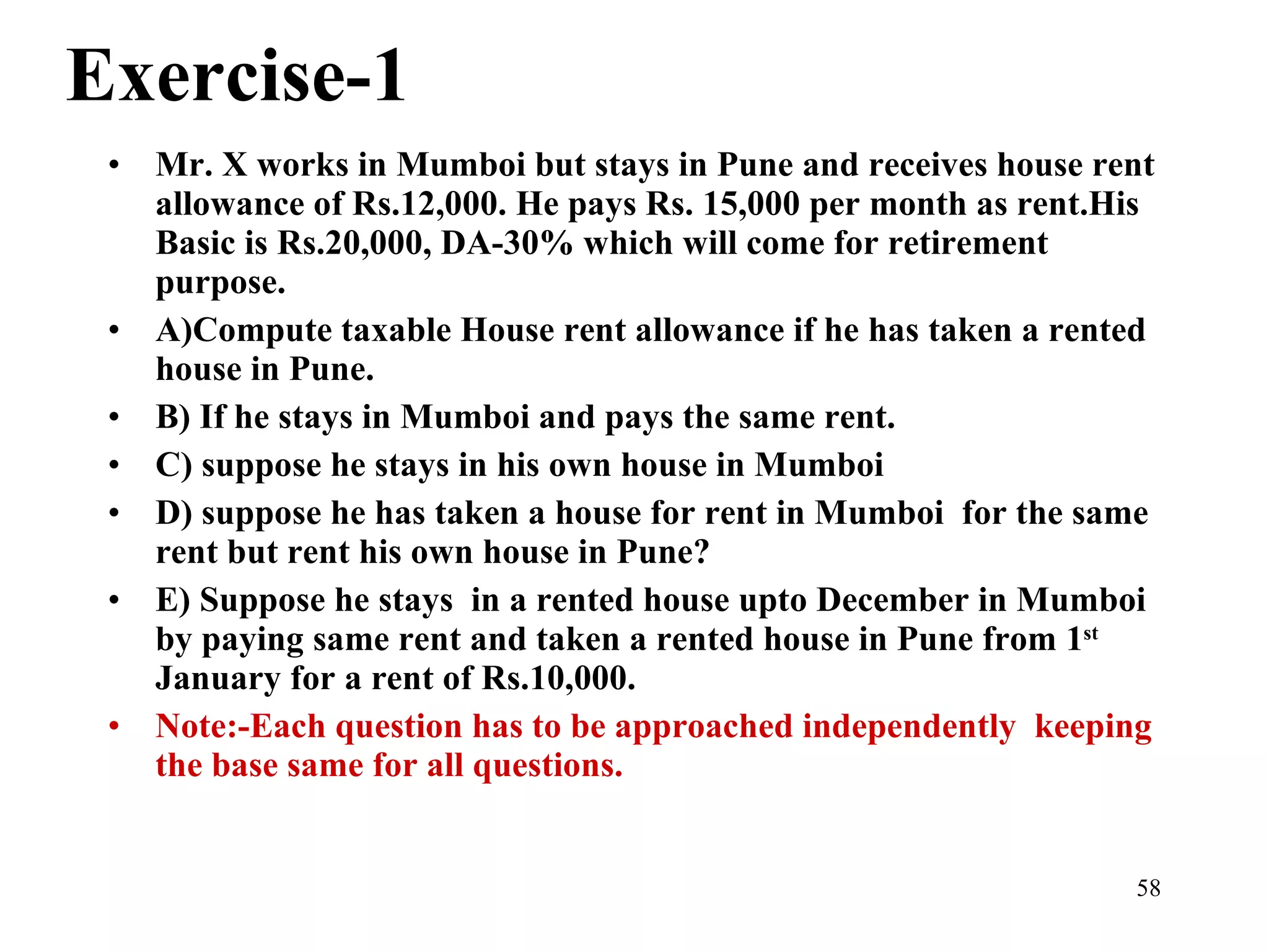 Exercise-1 Mr. X works in Mumboi but stays in Pune and receives house rent allowance of Rs.12,000. He pays Rs. 15,000 per month as rent.His Basic is Rs.20,000, DA-30% which will come for retirement purpose. A)Compute taxable House rent allowance if he has taken a rented house in Pune. B) If he stays in Mumboi and pays the same rent. C) suppose he stays in his own house in Mumboi D) suppose he has taken a house for rent in Mumboi  for the same rent but rent his own house in Pune? E) Suppose he stays  in a rented house upto December in Mumboi by paying same rent and taken a rented house in Pune from 1 st  January for a rent of Rs.10,000. Note:-Each question has to be approached independently  keeping the base same for all questions. 
