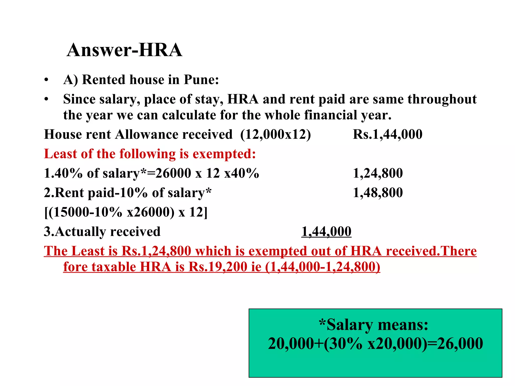 Answer-HRA A) Rented house in Pune: Since salary, place of stay, HRA and rent paid are same throughout the year we can calculate for the whole financial year. House rent Allowance received  (12,000x12)  Rs.1,44,000 Least of the following is exempted: 1.40% of salary*=26000 x 12 x40% 1,24,800 2.Rent paid-10% of salary* 1,48,800 [(15000-10% x26000) x 12] 3.Actually received  1,44,000 The Least is Rs.1,24,800 which is exempted out of HRA received.There fore taxable HRA is Rs.19,200 ie (1,44,000-1,24,800) *Salary means:  20,000+(30% x20,000)=26,000 