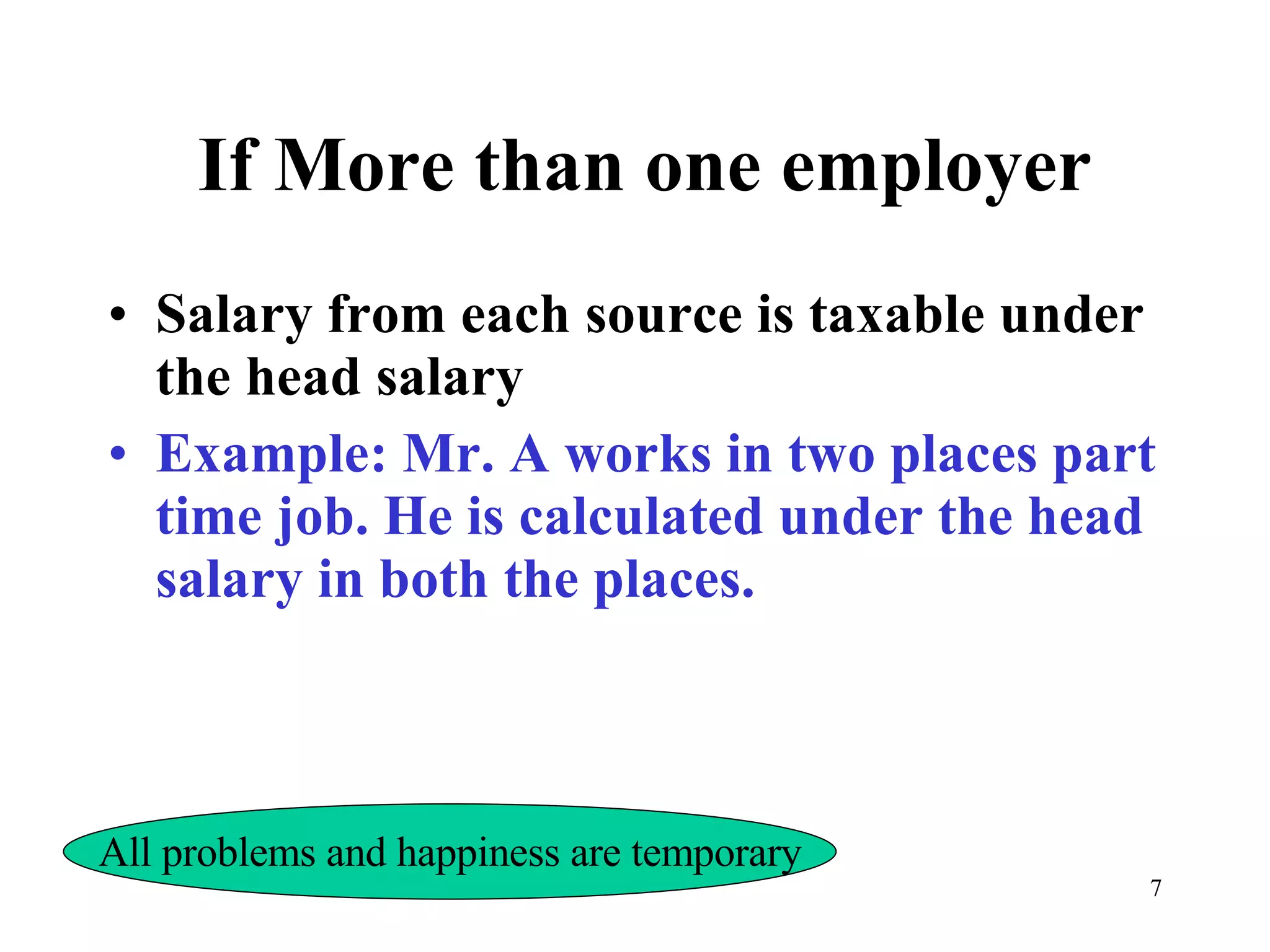 If More than one employer Salary from each source is taxable under the head salary Example: Mr. A works in two places part time job. He is calculated under the head salary in both the places. All problems and happiness are temporary 
