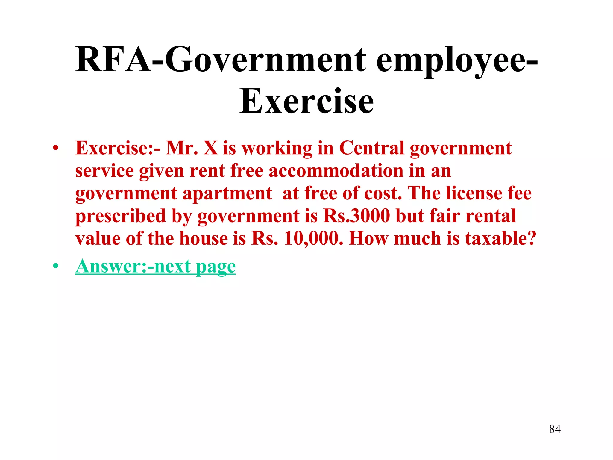 RFA-Government employee-Exercise Exercise:- Mr. X is working in Central government service given rent free accommodation in an  government apartment  at free of cost. The license fee prescribed by government is Rs.3000 but fair rental value of the house is Rs. 10,000. How much is taxable? Answer:-next page 