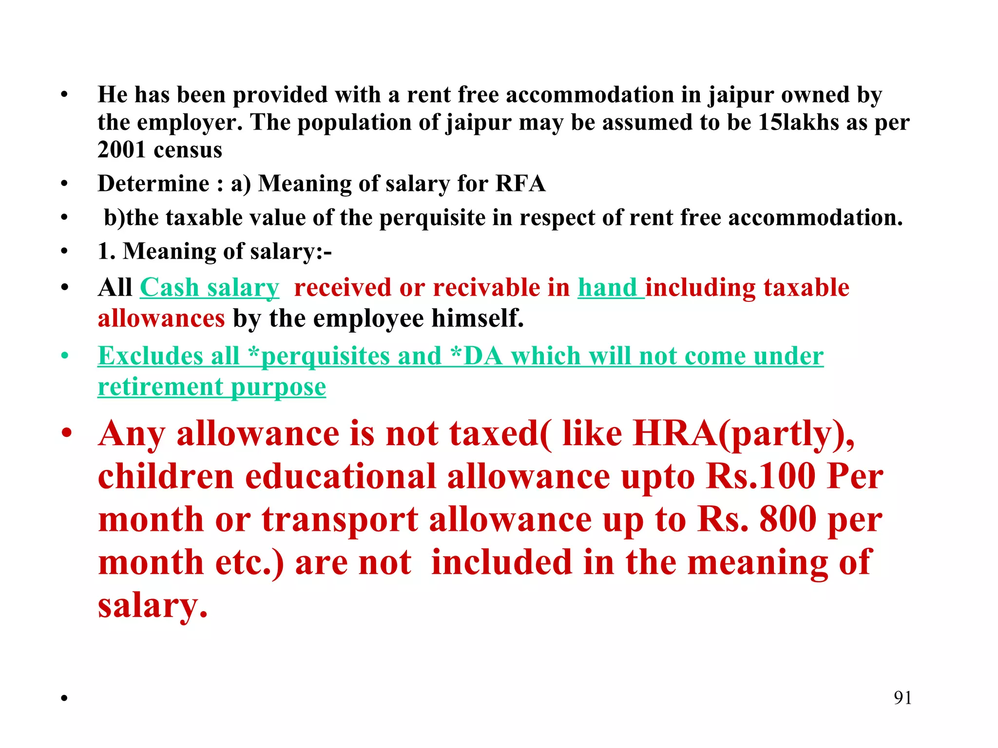 He has been provided with a rent free accommodation in jaipur owned by the employer. The population of jaipur may be assumed to be 15lakhs as per 2001 census Determine : a) Meaning of salary for RFA b)the taxable value of the perquisite in respect of rent free accommodation. 1. Meaning of salary:- All  Cash salary   received or recivable in  hand  including taxable allowances  by the employee himself. Excludes all *perquisites and *DA which will not come under retirement purpose Any allowance is not taxed( like HRA(partly), children educational allowance upto Rs.100 Per month or transport allowance up to Rs. 800 per month etc.) are not  included in the meaning of salary.   