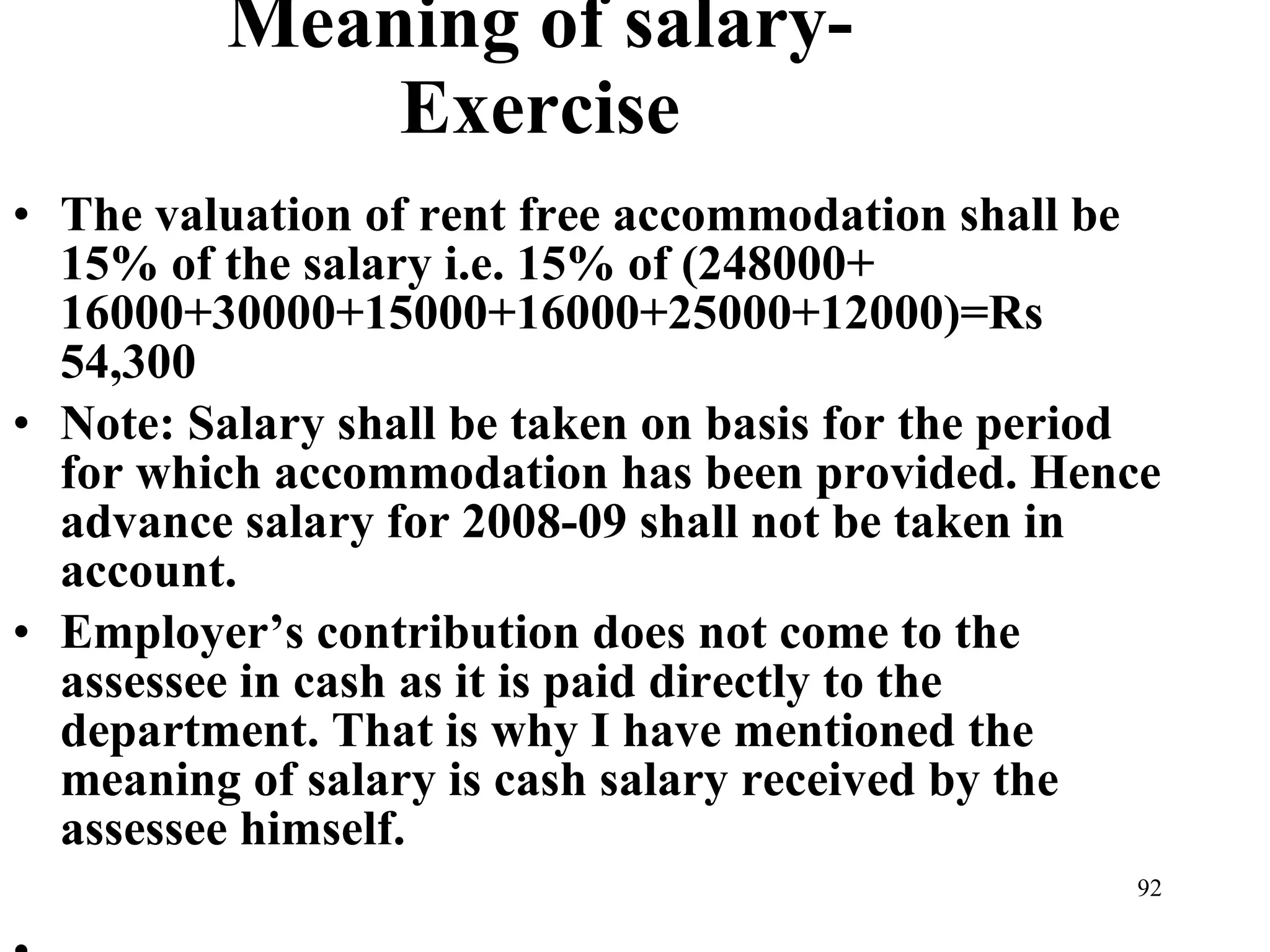 Meaning of salary-Exercise The valuation of rent free accommodation shall be 15% of the salary i.e. 15% of (248000+ 16000+30000+15000+16000+25000+12000)=Rs 54,300 Note: Salary shall be taken on basis for the period for which accommodation has been provided. Hence advance salary for 2008-09 shall not be taken in account. Employer’s contribution does not come to the assessee in cash as it is paid directly to the department. That is why I have mentioned the meaning of salary is cash salary received by the assessee himself.   