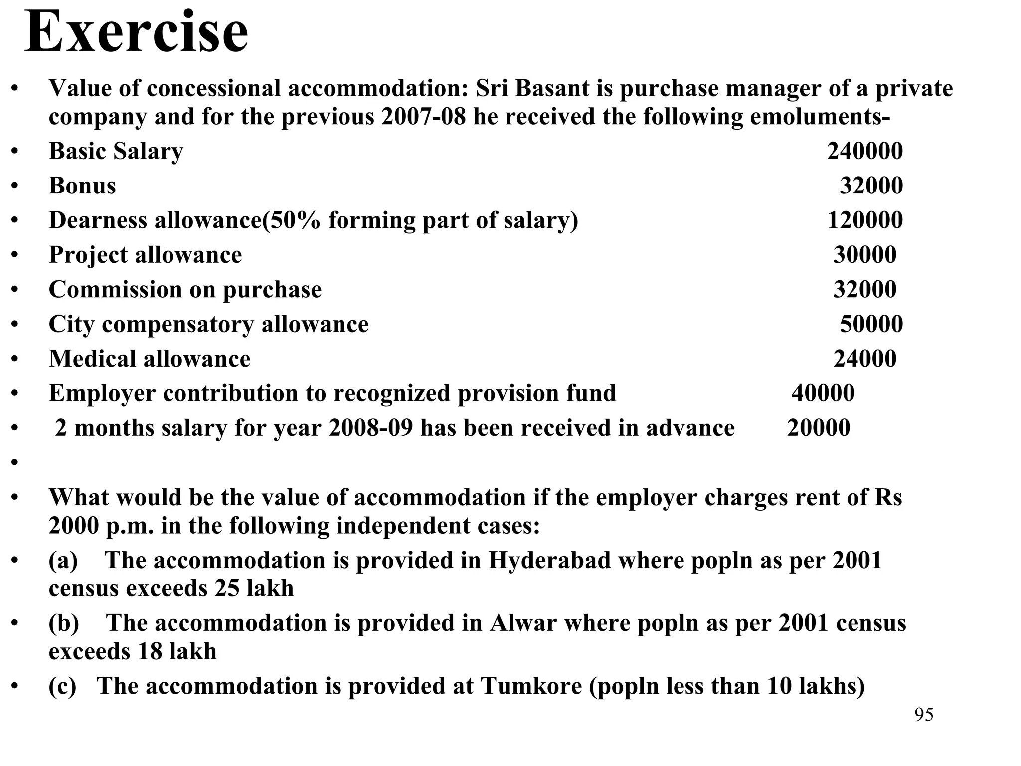 Exercise Value of concessional accommodation: Sri Basant is purchase manager of a private company and for the previous 2007-08 he received the following emoluments- Basic Salary 240000 Bonus   32000 Dearness allowance(50% forming part of salary) 120000 Project allowance  30000 Commission on purchase  32000 City compensatory allowance   50000 Medical allowance  24000 Employer contribution to recognized provision fund  40000 2 months salary for year 2008-09 has been received in advance  20000   What would be the value of accommodation if the employer charges rent of Rs 2000 p.m. in the following independent cases: (a)    The accommodation is provided in Hyderabad where popln as per 2001 census exceeds 25 lakh (b)    The accommodation is provided in Alwar where popln as per 2001 census exceeds 18 lakh (c)   The accommodation is provided at Tumkore (popln less than 10 lakhs) 
