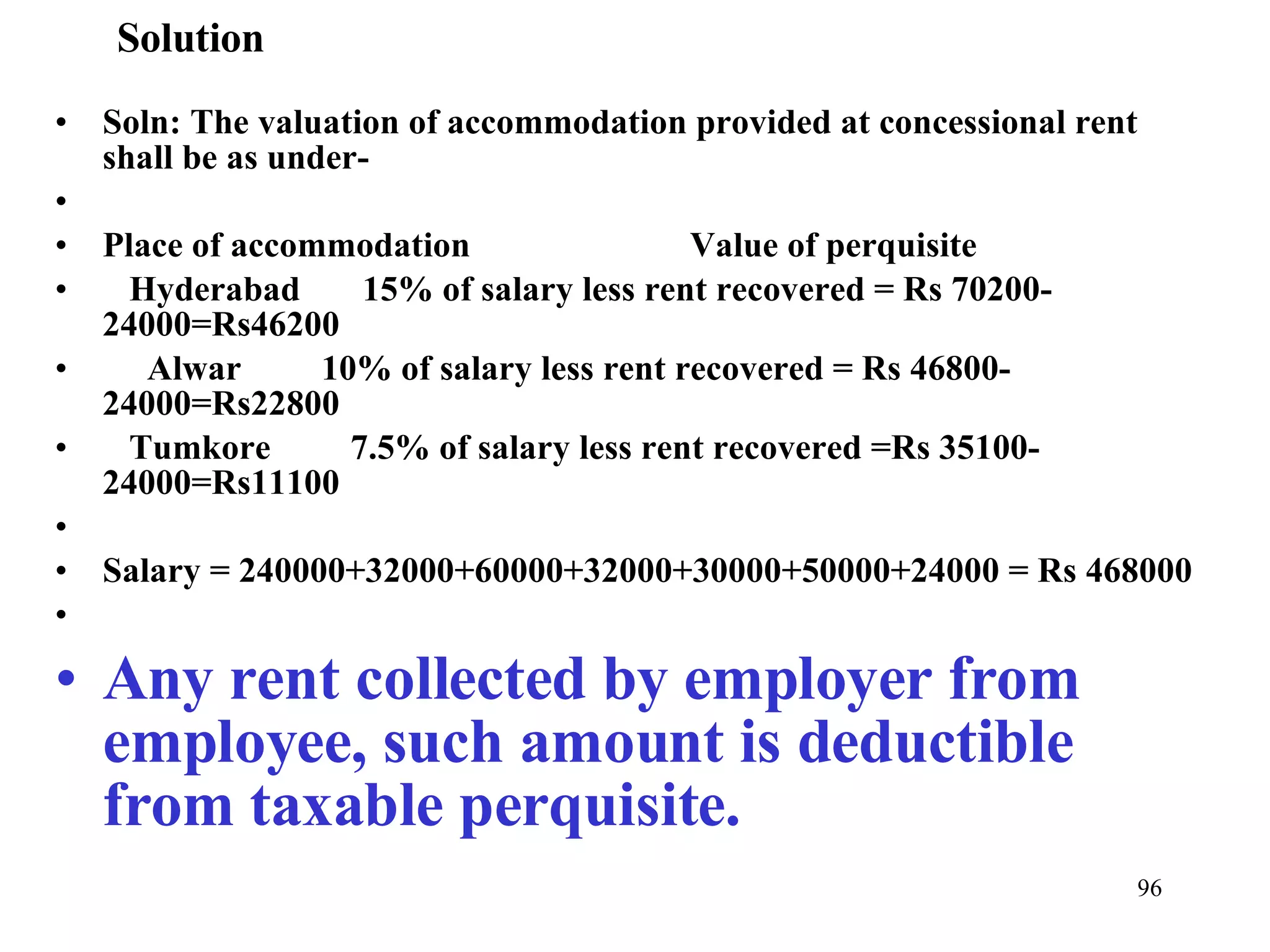 Solution Soln: The valuation of accommodation provided at concessional rent shall be as under- Place of accommodation  Value of perquisite Hyderabad  15% of salary less rent recovered = Rs 70200-24000=Rs46200 Alwar  10% of salary less rent recovered = Rs 46800-24000=Rs22800 Tumkore  7.5% of salary less rent recovered =Rs 35100-24000=Rs11100   Salary = 240000+32000+60000+32000+30000+50000+24000 = Rs 468000    Any rent collected by employer from employee, such amount is deductible from taxable perquisite. 