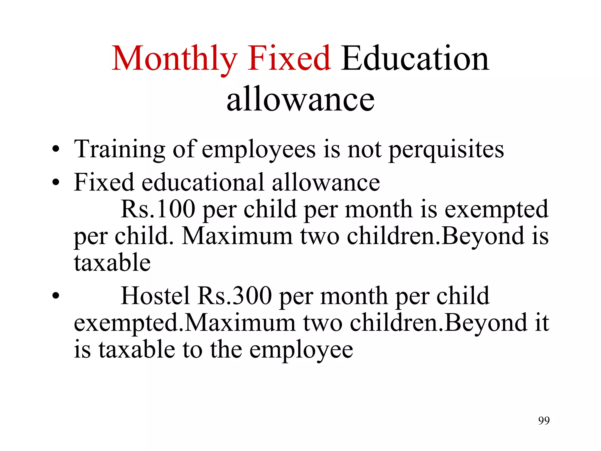 Monthly Fixed  Education allowance Training of employees is not perquisites Fixed educational allowance   Rs.100 per child per month is exempted per child. Maximum two children.Beyond is taxable Hostel Rs.300 per month per child exempted.Maximum two children.Beyond it is taxable to the employee 