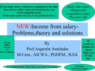 NEW :Income from salary-Problems,theory and solutions By  Prof.Augustin Amaladas M.Com., AICWA., PGDFM., B.Ed. If you study theory which are explained in the slide  show given earlier under the head income tax  (www.augustin.co.nr) It becomes easier for you to do problems here. Study other topics Mergers and  Acquisitions under The same web. It is absolutely free but you have to study Tell about  This web to others B.Com BBM M.Com CA ICWA students All  corporate Employees please Make use Of this site  