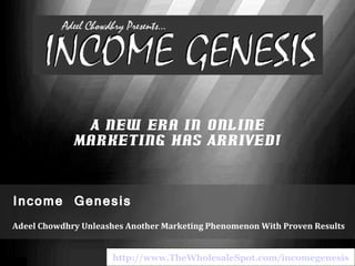 Income Genesis Adeel Chowdhry Unleashes Another Marketing Phenomenon With Proven Results A New Era in Online Marketing Has Arrived! http://www.TheWholesaleSpot.com/incomegenesis 