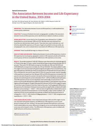 Copyright 2016 American Medical Association. All rights reserved.
The Association Between Income and Life Expectancy
in the United States, 2001-2014
Raj Chetty, PhD; Michael Stepner, BA; Sarah Abraham, BA; Shelby Lin, MPhil; Benjamin Scuderi, BA;
Nicholas Turner, PhD; Augustin Bergeron, MA; David Cutler, PhD
IMPORTANCE The relationship between income and life expectancy is well established but
remains poorly understood.
OBJECTIVES To measure the level, time trend, and geographic variability in the association
between income and life expectancy and to identify factors related to small area variation.
DESIGN AND SETTING Income data for the US population were obtained from 1.4 billion
deidentified tax records between 1999 and 2014. Mortality data were obtained from
Social Security Administration death records. These data were used to estimate race- and
ethnicity-adjusted life expectancy at 40 years of age by household income percentile, sex,
and geographic area, and to evaluate factors associated with differences in life expectancy.
EXPOSURE Pretax household earnings as a measure of income.
MAIN OUTCOMES AND MEASURES Relationship between income and life expectancy; trends in
life expectancy by income group; geographic variation in life expectancy levels and trends by
income group; and factors associated with differences in life expectancy across areas.
RESULTS Thesampleconsistedof1 408 287 218person-yearobservationsforindividualsaged40
to76years(meanage,53.0years;medianhouseholdearningsamongworkingindividuals,$61 175
peryear).Therewere4 114 380deathsamongmen(mortalityrate,596.3per100 000)and
2694808deathsamongwomen(mortalityrate,375.1per100000).Theanalysisyielded4results.
First,higherincomewasassociatedwithgreaterlongevitythroughouttheincomedistribution.The
gapinlifeexpectancybetweentherichest1%andpoorest1%ofindividualswas14.6years(95%CI,
14.4to14.8years)formenand10.1years(95%CI,9.9to10.3years)forwomen.Second,inequality
inlifeexpectancyincreasedovertime.Between2001and2014,lifeexpectancyincreasedby2.34
yearsformenand2.91yearsforwomeninthetop5%oftheincomedistribution,butbyonly0.32
yearsformenand0.04yearsforwomeninthebottom5%(P < .001forthedifferencesforbothsexes).
Third,lifeexpectancyforlow-incomeindividualsvariedsubstantiallyacrosslocalareas.Inthe
bottomincomequartile,lifeexpectancydifferedbyapproximately4.5yearsbetweenareaswiththe
highestandlowestlongevity.Changesinlifeexpectancybetween2001and2014rangedfromgains
ofmorethan4yearstolossesofmorethan2yearsacrossareas.Fourth,geographicdifferencesin
lifeexpectancyforindividualsinthelowestincomequartileweresignificantlycorrelatedwithhealth
behaviorssuchassmoking(r = −0.69,P < .001),butwerenotsignificantlycorrelatedwithaccessto
medicalcare,physicalenvironmentalfactors,incomeinequality,orlabormarketconditions.Life
expectancyforlow-incomeindividualswaspositivelycorrelatedwiththelocalareafractionof
immigrants(r = 0.72,P < .001),fractionofcollegegraduates(r = 0.42,P < .001),andgovernment
expenditures(r = 0.57,P < .001).
CONCLUSIONS AND RELEVANCE In the United States between 2001 and 2014, higher income
was associated with greater longevity, and differences in life expectancy across income
groups increased over time. However, the association between life expectancy and income
varied substantially across areas; differences in longevity across income groups decreased in
some areas and increased in others. The differences in life expectancy were correlated with
health behaviors and local area characteristics.
JAMA. doi:10.1001/jama.2016.4226
Published online April 10, 2016.
Editorials
Author Audio Interview at
jama.com
Supplemental content at
jama.com
Author Affiliations: Department of
Economics, Stanford University,
Stanford, California (Chetty);
Department of Economics,
Massachusetts Institute of
Technology, Cambridge,
Massachusetts (Stepner, Abraham);
McKinsey and Company, New York,
New York (Lin); Department of
Economics, Harvard University,
Cambridge, Massachusetts (Scuderi,
Bergeron, Cutler); Office of Tax
Analysis, US Treasury, Washington,
DC (Turner).
Corresponding Author: Raj Chetty,
PhD, Department of Economics,
Stanford University, 579 Serra Mall,
Stanford, CA 94305 (chetty
@stanford.edu).
Clinical Review & Education
Special Communication
(Reprinted) E1
Copyright 2016 American Medical Association. All rights reserved.
Downloaded From: http://jama.jamanetwork.com/ by Jeoffry Gordon on 04/11/2016
 